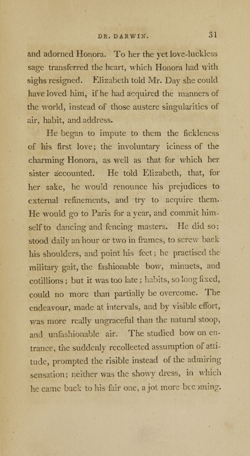 and adorned Honora. To her the yet love-luckless sage transferred the heart, which Honora had with sighs resigned. Elizabeth told Mr. Day she could have loved him, if he had acquired the manners of the world, instead of those austere singularities of air, habit, and address. He began to impute to them the fickleness of his first love; the involuntary iciness of the charming Honora, as well as that for which her sister accounted. He told Elizabeth, that, for her sake, he would renounce his prejudices to external refinements, and try to acquire them. He would go to Paris for a year, and commit him- self to dancing and fencing masters. He did so; stood daily an hour or two in frames, to screw back his shoulders, and point his feet; he practised the military gait, the fashionable bow, minuets, and cotillions ; but it was too late ; habits, so long fixed, could no more than partially be overcome. The endeavour, made at intervals, and by visible effort, was more really ungraceful than the natural stoop, and unfashionable air. The studied bow on en- trance, the suddenly recollected assumption of atti- tude, prompted the risible instead of the admiring sensation; neither was the showy dress, in which he came back to his fair one, a jot more becoming.