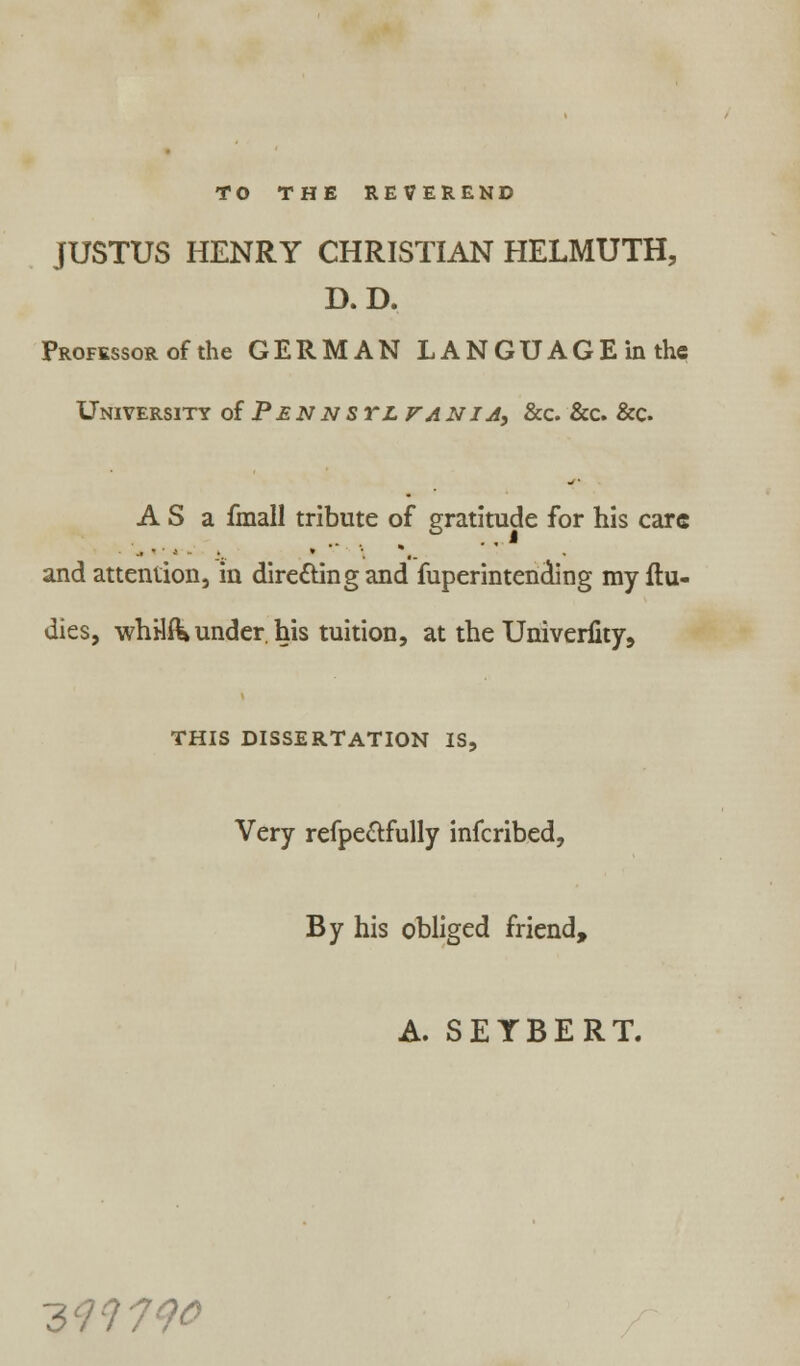 TO THE REVEREND JUSTUS HENRY CHRISTIAN HELMUTH, D.D. Professor of the GERMAN LANGUAGE in the University o{Pennstlfania, &c. &c. &c. A S a fmall tribute of gratitude for his care and attention, in dire&ingand fuperintencling my ftu- dies, whHftk under, his tuition, at the Univerfity, THIS DISSERTATION IS, Very refpe&fully inferibed, By his obliged friend, A. SEYBERT. 399790