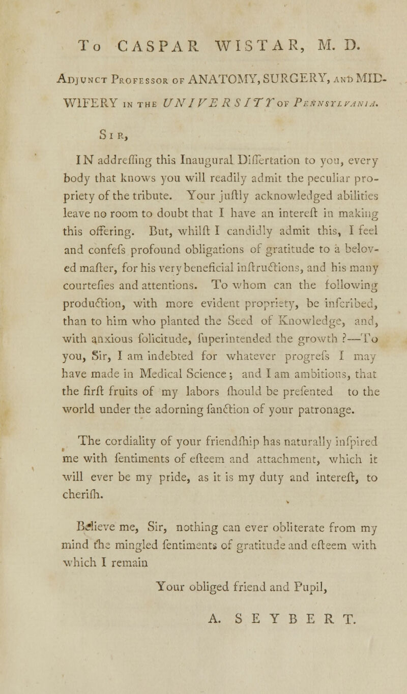 To CASPAR WISTAR, M. D. Adjunct Professor of ANATOMY, SURGERY, and MID- W1FERY in the UNIVERSITTov PattrsurAtiiA. Si r, IN add re fling this Inaugural Diflertation to yon, every- body that knows you will readily admit the peculiar pro- priety of the tribute. Yourjuftly acknowledged abilities leave no room to doubt that I have an intereft in making this offering. But, whilfl I candidly admit this, I feel and confefs profound obligations of gratitude to a belov- ed mailer, for his very beneficial inftructions, and his many courtefles and attentions. To whom can the following production, with more evident propriety, be inferibed, than to him who planted the Seed of Knowledge, and, with anxious folicitude, fuperintended the growth ?—To you, Sir, I am indebted for whatever progrefs I may have made in Medical Science ; and I am ambitious, that the firft fruits of my labors fhould be prefented to the world under the adorning fanctlon of your patronage. The cordiality of your friendfhlp has naturally infpired me with fentiments of efteem and attachment, which it will ever be my pride, as it is my duty and intereft, to cherifh. Bdieve me, Sir, nothing can ever obliterate from my mind tlie mingled fentiments of gratitude and efteem with, which I remain Your obliged friend and Pupil, A. S E Y B E R T.