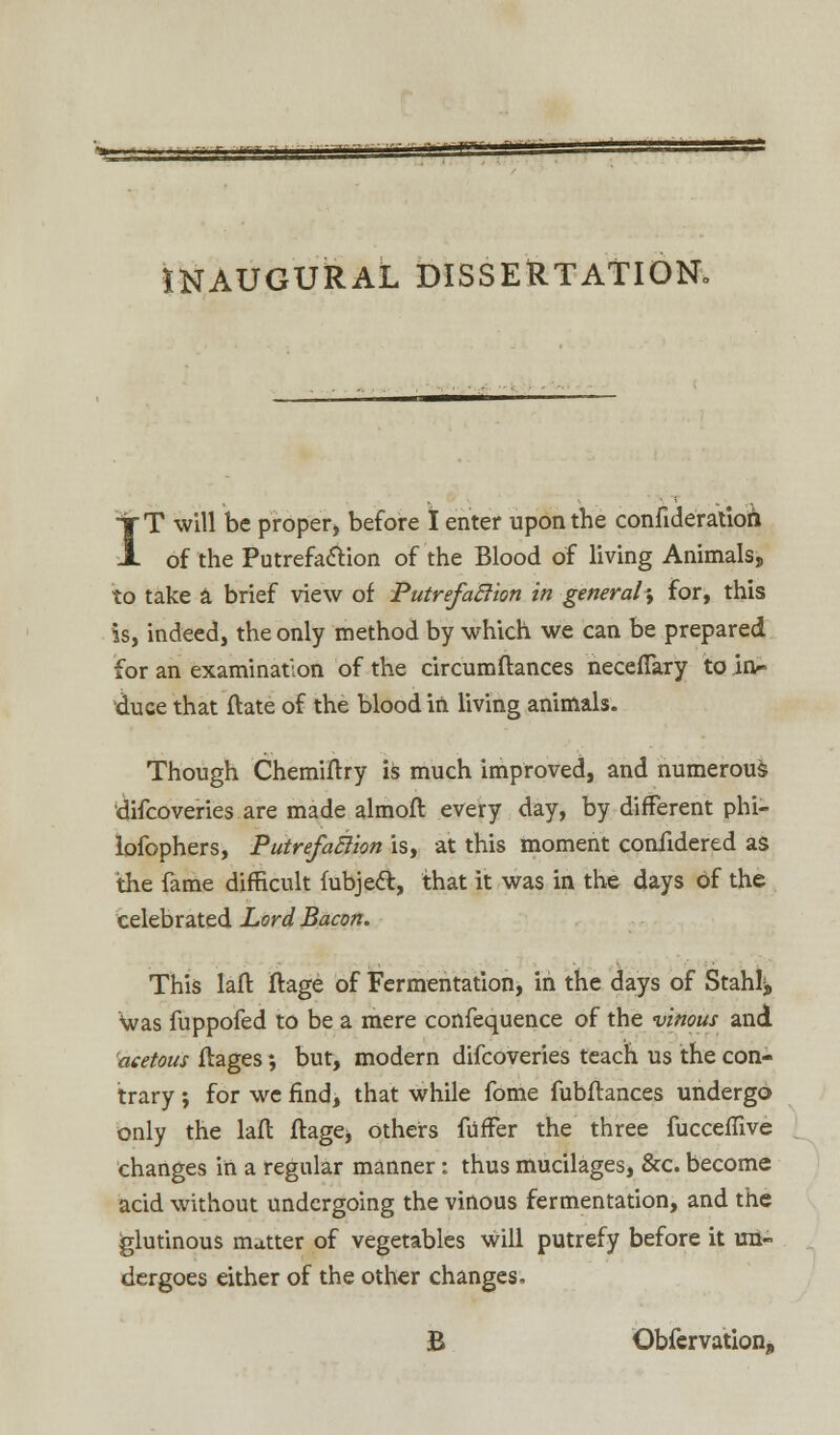 INAUGURAL DISSERTATION- tT will be proper, before I enter upon the confideratioh A of the Putrefaction of the Blood of living Animals, to take a brief view of Putrefaclion in general; for, this is, indeed, the only method by which we can be prepared for an examination of the circumftances neceflary to in- duce that ftate of the blood in living animals. Though Chemiftry is much improved, and numerous difcoveries are made almoft every day, by different phi- lofophers, Putrefaction is, at this moment coniidered as the fame difficult fubjeft, that it was in the days of the celebrated Lord Bacon. This laft Itage of Fermentation, in the days of Stanly Was fuppofed to be a mere confequence of the vinous and acetous ftages *, but, modern difcoveries teach us the con- trary ; for we find, that while fome fubflances undergo only the lafl flage* others fiifFer the three fucceffive changes in a regular manner: thus mucilages, &c. become acid without undergoing the vinous fermentation, and the glutinous matter of vegetables will putrefy before it un- dergoes either of the other changes, B Obfervation,