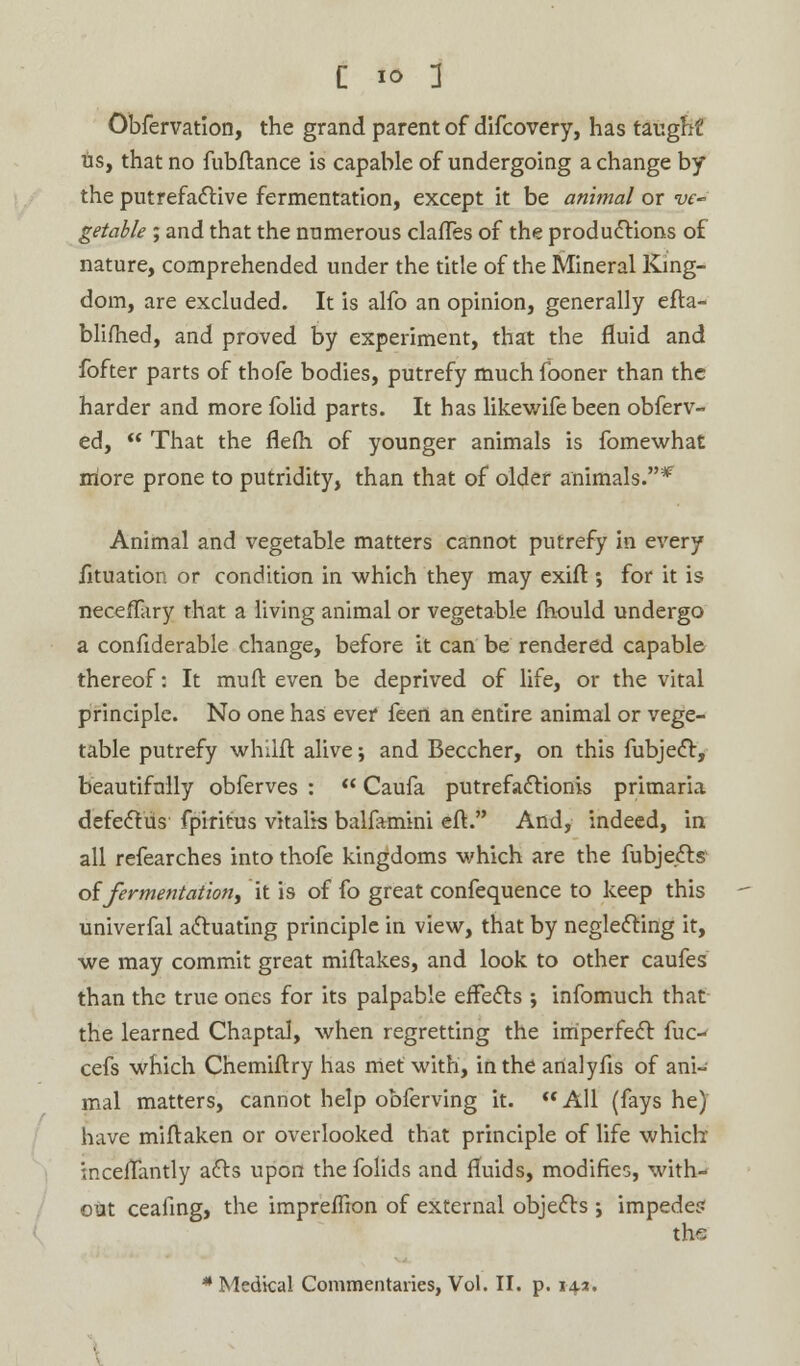 Obfervation, the grand parent of difcovery, has taught us, that no fubftance is capable of undergoing a change by the putrefactive fermentation, except it be animal or ve~ getable ; and that the numerous clafles of the productions of nature, comprehended under the title of the Mineral King- dom, are excluded. It is alfo an opinion, generally efta- blifhed, and proved by experiment, that the fluid and fofter parts of thofe bodies, putrefy much fooner than the harder and more folid parts. It has likewife been obferv- ed,  That the flefii of younger animals is fomewhat more prone to putridity, than that of older animals.* Animal and vegetable matters cannot putrefy in every fituation or condition in which they may exift ; for it is neceffary that a living animal or vegetable fhould undergo a confiderable change, before it can be rendered capable thereof: It mull even be deprived of life, or the vital principle. No one has ever feert an entire animal or vege- table putrefy whilft alive; and Beccher, on this fubject, beautifully obferves :  Caufa putrefactionis primaria defectus fpiritus vitalis balfamini eft. And, indeed, in all refearches into thofe kingdoms which are the fubjects of fermentation, it is of fo great confequence to keep this univerfal actuating principle in view, that by neglecting it, we may commit great miftakes, and look to other caufes than the true ones for its palpable effects ; infomuch that the learned Chaptal, when regretting the imperfect fuo- cefs which Chemiflry has met with, in the analyfis of ani- mal matters, cannot help obferving it.  All (fays he) have miftaken or overlooked that principle of life which inceffantly acts upon the folids and fluids, modifies, with- out ceafing, the impreffion of external objects ; impede? the