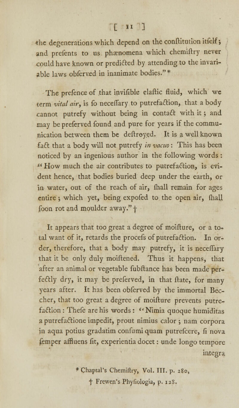 •the degenerations which depend on the conftitution itfelf; and prefents to us phenomena which chemiftry never could have known or predicted by attending to the invari- able laws obferved in inanimate bodies. * The prefence of that invifible elaftic fluid, which we term vital air, is fo neceflary to putrefaction, that a body cannot putrefy without being in contact with it; and may be preferved found and pure for years if the commu- nication between them be deftroy.ed. It is a well known fact that a body will not putrefy in vacuo: This has been noticed by an ingenious author in the following words : *l How much the air contributes to putrefaction, is evi- dent hence, that bodies buried deep under the earth, or in water, out of the reach of air, fhall remain for ages entire ; which yet, being expofed to the open air, (hall foon rot and moulder away. f It appears that too great a degree of moifture, or a to- tal want of it, retards the procefs of putrefaction. In or- der, therefore, that a body may putrefy, it is neceflary that it be only duly moiflened. Thus it happens, that after an animal or vegetable fubftance has been made per- fectly dry, it may be preferved, in that ftate, for many years after. It has been obferved by the immortal Bec- cher, that too great a degree of moifture prevents putre- faction : Thefe are his words : Nimia quoque humiditas a putrefactione impedit, prout nimius calor ; nam corpora in aqua potius gradatim confumi quam putrefcere, fi nova femper affluens fit, experientia docet: unde longo tempore integra * Chaptal's Chemiftry, Vol. III. p. 280, f Frewen's Phyfiologia, p. 128.