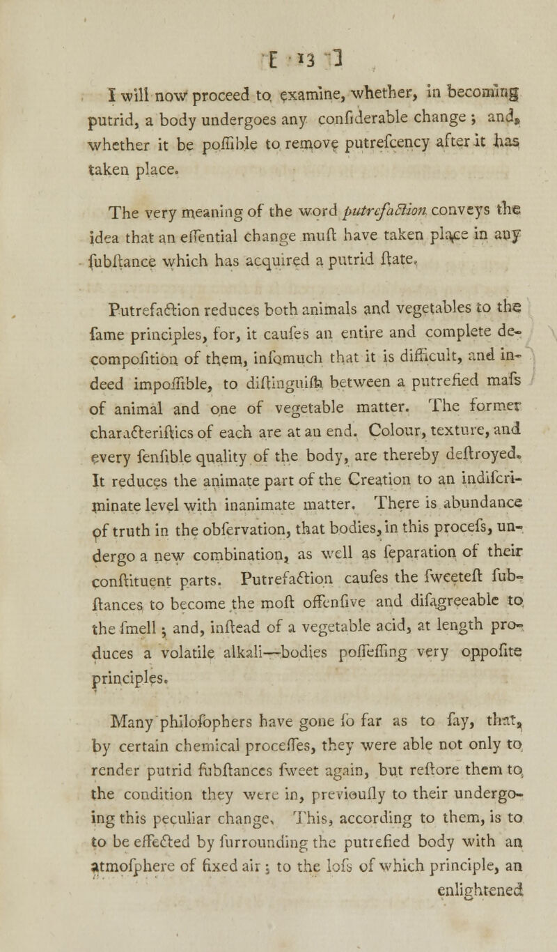 I will now proceed to, examine, whether, in becoming putrid, a body undergoes any confiderable change ; and, whether it be poffib.le to remove putrefcency after it has taken place. The very meaning of the word putrcfaBioti conveys the idea that an eiTential change muft have taken plaice in any fubfiance which has acquired a putrid ftate. Putrefaction reduces both animals and vegetables to the fame principles, for, it caufes an entire and complete de- compofition of them, infomuch that it is difficult, and in- deed impoiTible, to diftinguifti between a putrefied mafs of animal and one of vegetable matter. The former characteriftics of each are at an end. Colour, texture, and every fenfible quality of the body, are thereby deftroyed. It reduces the animate part of the Creation to an indifcri- rninate level with inanimate matter. There is abundance of truth in the obfervation, that bodies, in this procefs, un- dergo a new combination, as well as feparation of their conftituent parts. Putrefaction caufes the fwceteit fub- flances to become the moft offenfive and difagreeable to, the fmell y and, inftead of a vegetable acid, at length pro- duces a volatile alkali—bodies pofTeiling very oppofite principles. Many philosophers have gone ib far as to fay, thttt, by certain chemical procefTes, they were able not only to render putrid fubftanccs fweet again, but reftore them to the condition they wtre in, previoufly to their undergo- ing this peculiar change, This, according to them, is to to be effected by furrounding the putrefied body with an atmofphere of fixed air; to the lofs of which principle, an enlightened