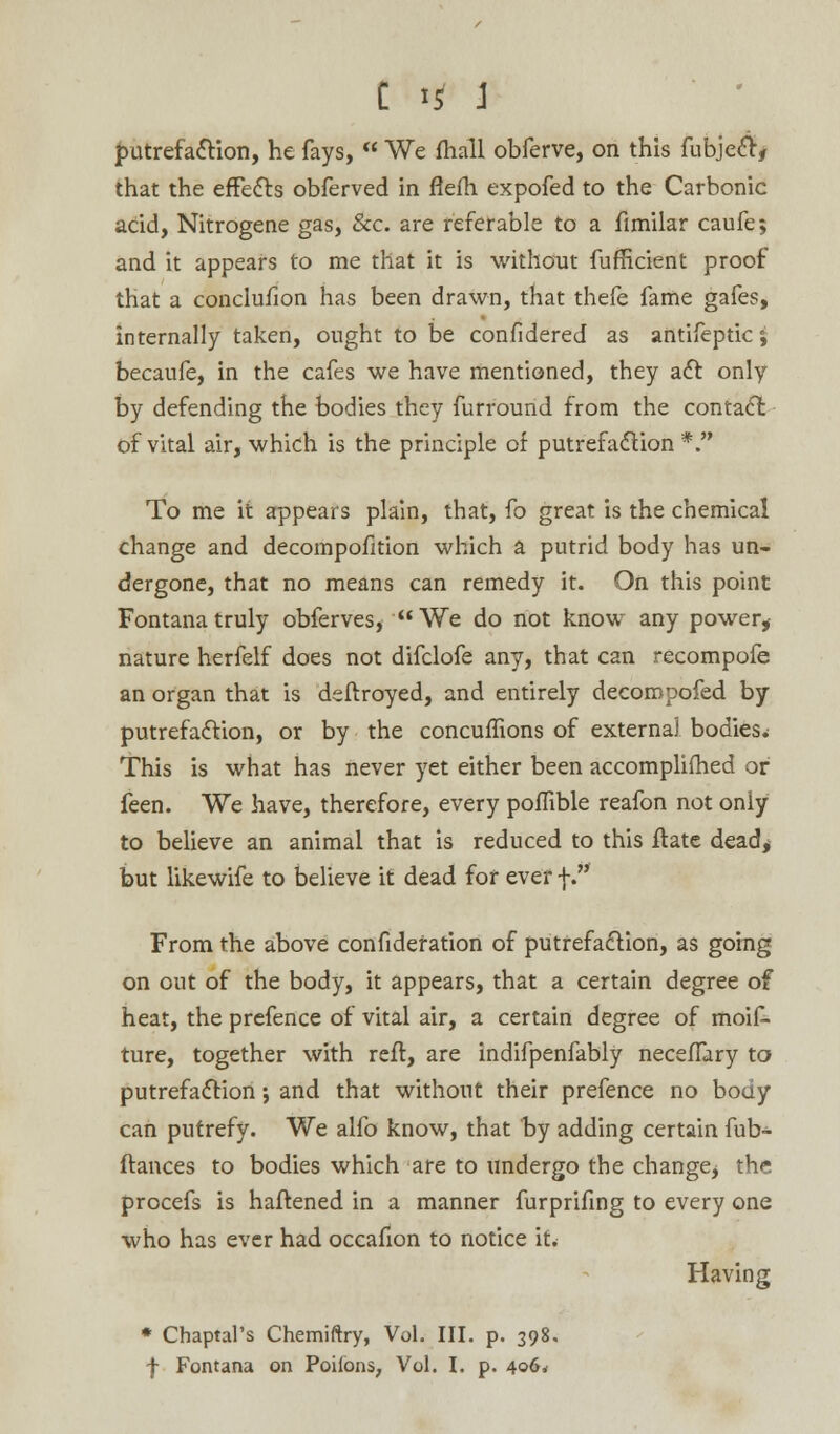 putrefaction, he fays,  We fhall obferve, on this fubjeci, that the effects obferved in fiefh expofed to the Carbonic acid, Nitrogene gas, Sec. are referable to a fimilar caufe; and it appears to me that it is without fufficient proof that a conclusion has been drawn, that thefe fame gafes, internally taken, ought to be confidered as antifepticj becaufe, in the cafes we have mentioned, they act only by defending the bodies they furround from the contact of vital air, which is the principle of putrefaction *. To me it appears plain, that, fo great is the chemical change and decompofition which a putrid body has un- dergone, that no means can remedy it. On this point Fontanatruly obferves, We do not know any power* nature herfelf does not difclofe any, that can recompofe an organ that is deftroyed, and entirely decompofed by putrefaction, or by the concuffions of externa) bodies.; This is what has never yet either been accompliihed or feen. We have, therefore, every poffible reafon not only to believe an animal that is reduced to this Hate dead* but likewife to believe it dead for ever \. From the above confidefation of putrefaction, as going on out of the body, it appears, that a certain degree of heat, the prefence of vital air, a certain degree of moif- ture, together with reft, are indifpenfably necefTary to putrefaction j and that without their prefence no body can putrefy. We alfo know, that by adding certain fub- ftances to bodies which are to undergo the changej the procefs is haftened in a manner furprifing to every one who has ever had occafion to notice it. Having * Chaptal's Chemiftry, Vol. III. p. 398. f Fontana on Poifons, Vol. I. p. 406*