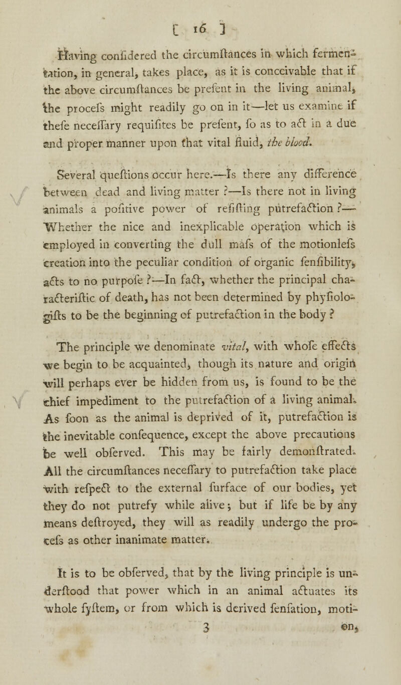 ttaving confidered the circumftances in which fermen- tation, in general, takes place, as it is conceivable that if the above circumftances be prefent in the living animal, 'the procefs might readily go on in it-—let us examine if thefe neceffary requisites be prefent, fo as to act in a due and proper manner upon that vital fluid, the blood. Several queftions occur here.—ts there any difference between dead and living matter ?—Is there not in living animals a pofitive power of reilfting putrefaction ?—- Whether the nice and inexplicable operation which is employed in converting the dull mafs of the motionlefs creation into the peculiar condition of organic fenfibility, acls to no purp'ofe 1-—In fact, whether the principal cha- racteristic of death, has not been determined by phyfiolo- gilts to be the beginning of putrefaction in the body ? The principle we denominate vitaly with whofe effects we begin to be acquainted, though its nature and origin will perhaps ever be hidden from us, is found to be the chief impediment to the putrefaction of a living animaL As foon as the animal is deprived of it, putrefaction is the inevitable confequence, except the above precautions be well obferved. This may be fairly demonstrated. All the circumflances neceflary to putrefaction take place with refpect to the external furface of our bodies, yet they do not putrefy while alive; but if life be by any means deftroyed, they will as readily undergo the pro- cefs as other inanimate matter. It is to be obferved, that by the living principle is un~ derftood that power which in an animal actuates its whole fyftem, or from which is derived fenfation, moti- 3 ©nj