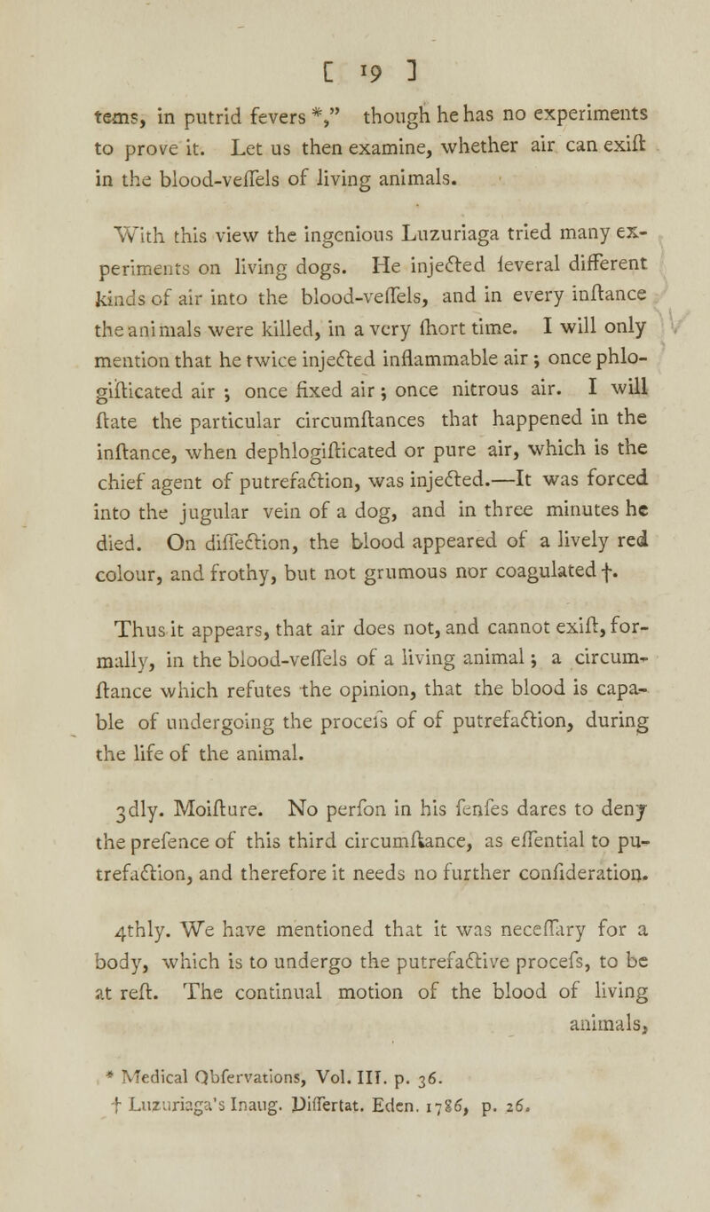 terns, in putrid fevers *, though he has no experiments to prove it. Let us then examine, whether air can exift in the blood-vefTels of living animals. With this view the ingenious Luzuriaga tried many ex- periments on living dogs. He injected feveral different kinds of air into the blood-vefTels, and in every inftance the animals were killed, in a very fhort time. I will only mention that he twice injected inflammable air; once phlo- gifticated air •, once fixed air; once nitrous air. I will ftate the particular circumftances that happened in the inftance, when dephlogifticated or pure air, which is the chief agent of putrefaction, was injected.—It was forced into the jugular vein of a dog, and in three minutes he died. On diffection, the blood appeared of a lively red colour, and frothy, but not grumous nor coagulated f. Thus it appears, that air does not, and cannot exift, for- mally, in the blood-vefTels of a living animal; a circum- ftance which refutes the opinion, that the blood is capa- ble of undergoing the proceis of of putrefaction, during the life of the animal. 3dly. Moifture. No perfon in his fenfes dares to deny the prefence of this third circumftance, as efTential to pu- trefaction, and therefore it needs no further confideration. 4thly. We have mentioned that it was neceflary for a body, which is to undergo the putrefactive procefs, to be at reft. The continual motion of the blood of living animals, * Medical Qbfervations, Vol. III. p. 36. f Luzuriaga's Inaug. Diflertat. Eden. i-j%6t p. 26.