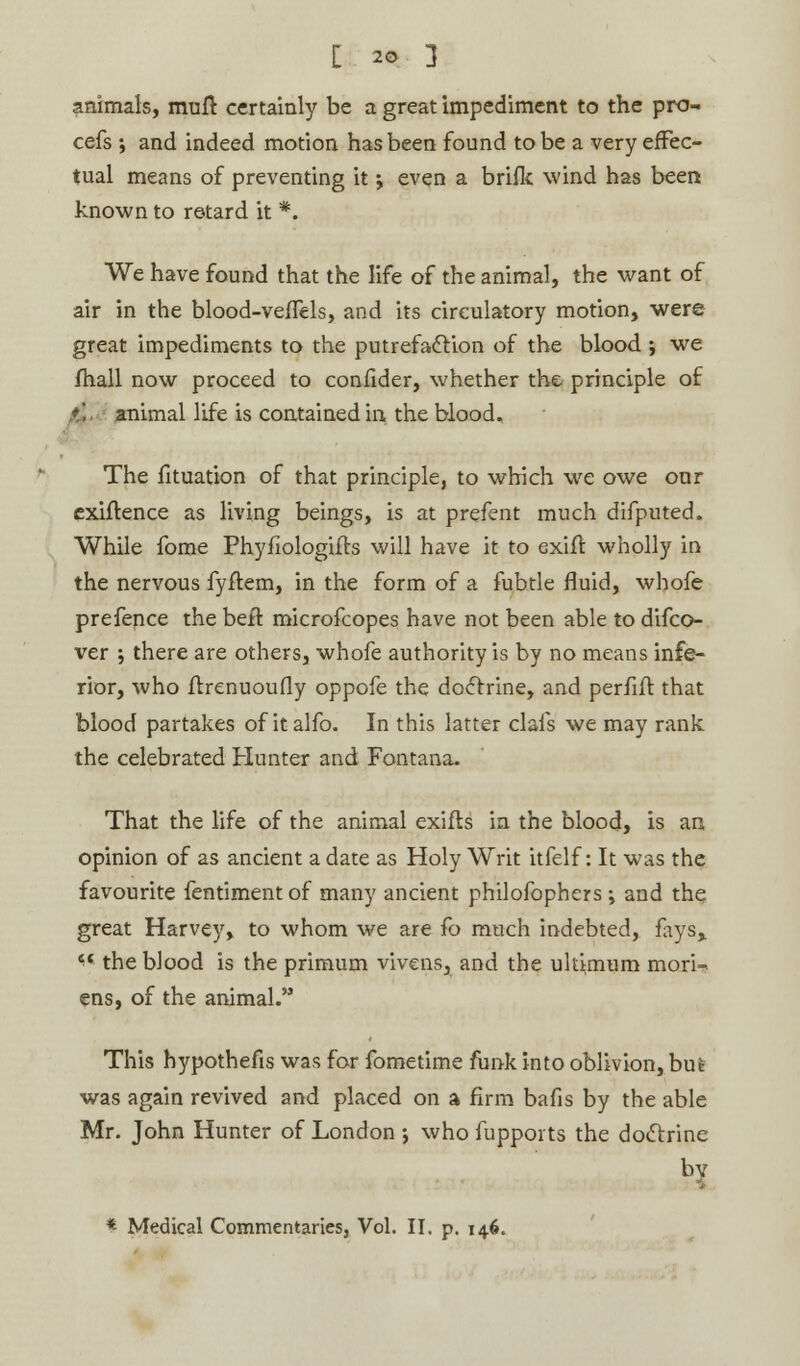 animals, muft certainly be a great impediment to the pro- cefs j and indeed motion has been found to be a very effec- tual means of preventing it •, even a bride wind has been known to retard it *. We have found that the life of the animal, the want of air in the blood-veffels, and its circulatory motion, were great impediments to the putrefaction of the blood ; we fhall now proceed to confider, whether the principle of animal life is contained in the blood. The fituation of that principle, to which we owe onr exiftence as living beings, is at prefent much difputed. While fome Phyfiologifts will have it to exift wholly in the nervous fyftem, in the form of a fubtle fluid, whofe prefence the beft microfcopes have not been able to difco- ver 5 there are others, whofe authority is by no means infe- rior, who ftrenuoufly oppofe the doctrine, and perfifl that blood partakes of italfo. In this latter clafs we may rank the celebrated Hunter and Fontana. That the life of the animal exifls in the blood, is an opinion of as ancient a date as Holy Writ itfelf: It was the favourite fentiment of many ancient philofophers i and the great Harvey, to whom we are fo much indebted, fays, « the blood is the primum vivens, and the ukimum mori- ens, of the animal. This hypothefis was for fometime funk into oblivion, bui was again revived and placed on a firm bafis by the able Mr. John Hunter of London ; who fupports the doctrine bv
