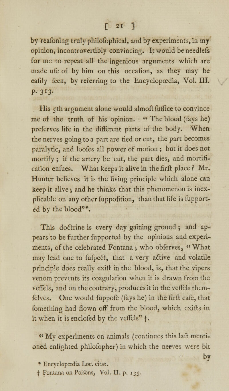 by reafoning truly philofophical, and by experiments, in my opinion, incontrovertibly convincing. It would be needlefs for me to repeat all the ingenious arguments which are made ufe of by him on this occafion, as they may be eafily feen, by referring to the Encyclopaedia, Vol. III. P-3»£ His 5th argument alone would almoftfuffice to convince me of the truth of his opinion.  The blood (fays he) preferves life in the different parts of the body. When the nerves going to a part are tied or cut, the part becomes paralytic, and loofes all power of motion ; but it does not mortify ; if the artery be cut, the part dies, and mortifi- cation enfues. What keeps it alive in thefirft place ? Mr. Hunter believes it is the living principle which alone can keep it alive •, and he thinks that this phenomenon is inex- plicable on any other fuppofition, than that life is fupport- ed by the blood*. This doctrine is every day gaining ground; and ap- pears to be further fupported by the opinions and experi- ments, of the celebrated Fontana ; who obferves, What may lead one to fufpecl, that a very active and volatile principle does really exift in the blood, is, that the vipers venom prevents its coagulation when it is drawn from the vefTels, and on the contrary, produces it in the vefTels them- felves. One would fuppofe (fays he) in the firft cafe, that fomething had flown off from the blood, which exifts in it when it is enclofed by the vefTels f. i* My experiments on animals (continues this laft menti- oned enlighted philofopher) in which the nerves were bit * Encyclopedia Loc. citat. f Fontana on Poifons, Vol. II. p. 135.