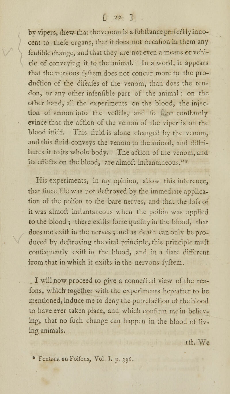 by vipers, fhew that the venom is a fubftance perfectly inno- cent to thefe organs, that it does not occafion in them any feniible change, and that they are not even a means ©r vehi- cle of conveying it to the animal. In a word, it appears that the nervous fyftem does not concur more to the pro- duction of the difeafes of the venom, than does the ten- don, or any other infenfible part of the animal : on the other hand, all the experiments on the blood, the injec- tion of venom into the veiTels, and fo fijpn conftantly evince that the action of the venom of the viper is on the blood itfelf. This fluid is alone changed by the venom, and this fluid conveys the venom to the animal, and distri- butes it to its whole body. The action of the venom, and its effects on the blood, are almofl inifantaneous.* His experiments, in my opinion, allow this inference, that fince life was not deflroyed by the immediate applica- tion of the poifon to the bare nerves, and that the lofs of it was almofl inflantaneous when the poifon was applied to the blood ; there exifts fome quality in the blood, that does not exifl in the nerves -, and as death can only be pro- duced by deflroying the vital principle, this principle miafl confequently exifl in the blood, and in a flate different from that in which it exiils in the nervous fyftem. . I will now proceed to give a connected view of the rea- fons, which together with the experiments hereafter to be mentioned, induce me to deny the putrefaction of the blood to have ever taken place, and which confirm me in believ- ing, that no fuch change can happen in the blood of liv- ing animals. lit. We