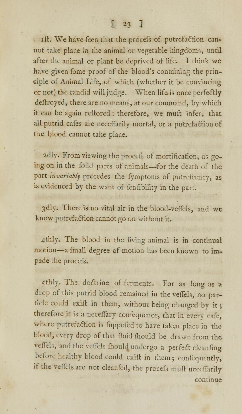 1 ft. We have Teen that the procefs of putrefaction can* not take place in the animal or vegetable kingdoms, until after the animal or plant be deprived of life. I think we have given fome proof of the blood's containing the prin- ciple of Animal Life, of which (whether it be convincing or not) the candid will judge. When life, is once perfectly deftroyed, there are no means, at our command, by which it can be again reftored: therefore, we mult infer, that all putrid cafes are necefTarily mortal, or a putrefaction of the blood cannot take place. 2dly. From viewing the procefs of mortification, as go- ing on in the folid parts of animals—for the death of the part invariably precedes the fymptoms of putrefcency, as is evidenced by the want of fenfibility in the part. 3dly. There is no vital air in the blood-vefTels, and we know putrefaction cannot go on without it. 4thly. The blood in the living animal is in continual motion—a fmall degree of motion has been known to im- pede the procefs. 5th.lv. The doctrine of ferments. For as long as a drop of this putrid blood remained in the vefTels, no par- ticle could exiit in them, without being changed by it; therefore it is a neceflary confequence, that in every cafe, where putrefaction is fuppofed to have taken place in the blood, every drop of that fluid fliould be drawn from the vefTels, and the vefTels mouldy undergo a perfect cleanfmg before healthy blood could exift in them; confequently, if the vefTels are not cleanfed, the procefs muft necefTarily continue