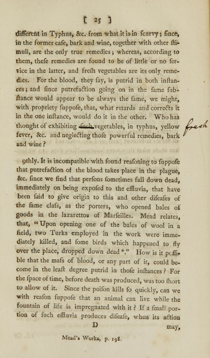 different in Typhus, &e. from what it is in fcurvy; flnce, in the former cafe, bark and wine, together with other fti* muli, are the only true remedies ; whereas, according to them, thefe remedies are found to be of little or no fer- vice in the latter, and frefh vegetables are its only reme- dies. For the blood, they fay, is putrid in both inftan- ces; and fmce putrefaction going on in the fame fub- ftance would appear to be always the fame, we might, with propriety fuppofe, that, what retards and corrects it in the one inff ance, would do it in the other. Who has n thought of exhibiting jiififa. vegetables, in typhus, yellow «^eW^ fever, &c. and neglecting thofe powerful remedies, bark ' and wine ? 9thly. It is incompatible with found reafoning to fuppofe that putrefaction of the blood takes place in the plague, &c. fince we find that perfons fometimes fall down dead, immediately on being expofed to the effluvia, that have been faid to give origin to this and other difeafes of the fame clafs, as the porters, who opened bales of goods in the lazarettos of Marfeilles. Mead relates, that, Upon opening one of the bales of wool in a field, two Turks employed in the work were imme- diately killed, and fome birds which happened to fly over the place, dropped down dead *. How is it pcffi- ble that the mafs of blood, or any part of it, could be- come in the leaft degree putrid in thofe inftances ? For the fpace of time, before death was produced, was too (hort to allow of it. Since the poifon kills fo quickly, can we with reafon fuppofe that an animal can live while the fountain of life is impregnated with it ? If a final! por- tion of fuch effluvia produces difeafe, when its action •D may, Mead's Works> p. 198.