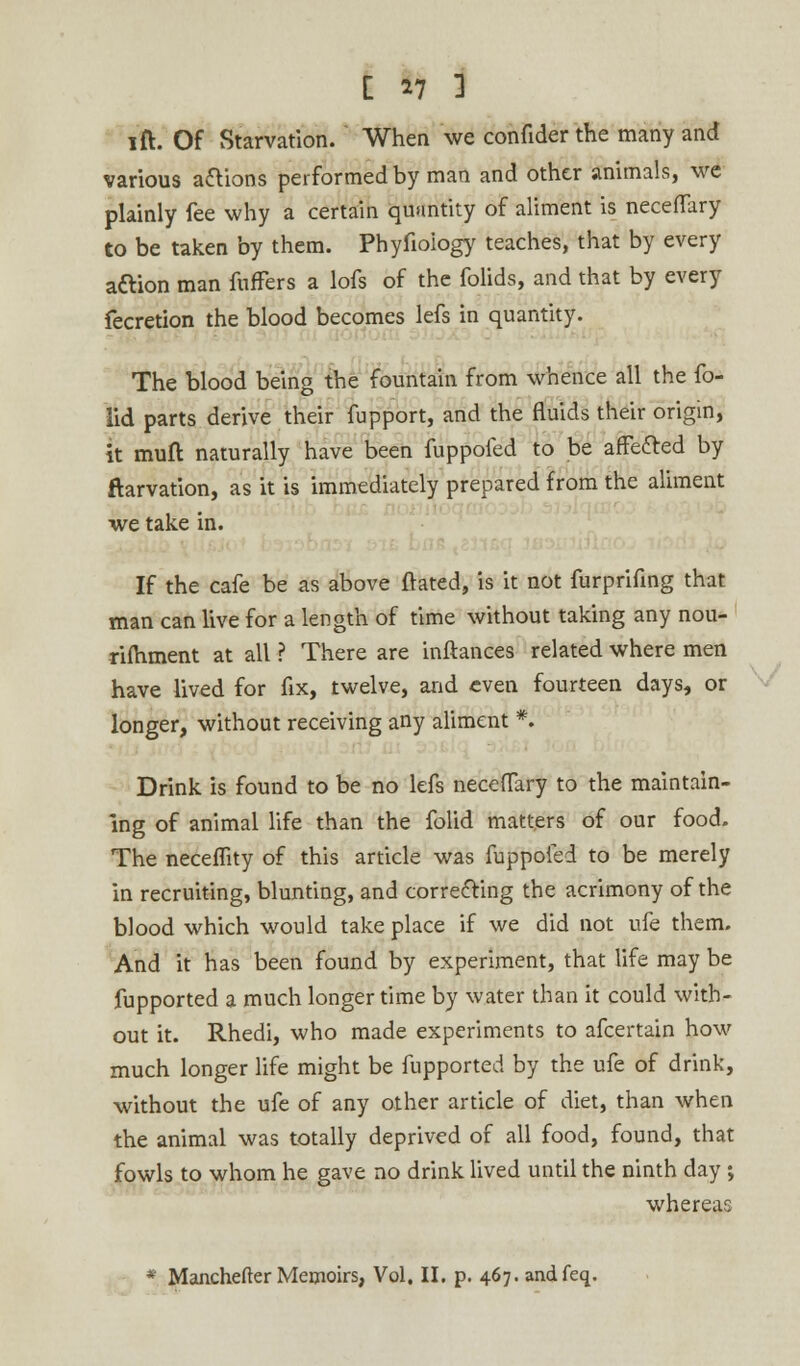 [ 47 1 lift. Of Starvation. When we confider the many and various aflions performed by man and other animals, we plainly fee why a certain quantity of aliment is necefTary to be taken by them. Phyfioiogy teaches, that by every acYion man fuffers a lofs of the folids, and that by every fecretion the blood becomes lefs in quantity. The blood being the fountain from whence all the fo- lid parts derive their fupport, and the fluids their origin, it muft naturally have been fuppofed to be affe&ed by ftarvation, as it is immediately prepared from the aliment we take in. If the cafe be as above ftated, is it not furprifing that man can live for a length of time without taking any nou- rimment at all ? There are inftances related where men have lived for fix, twelve, and even fourteen days, or longer, without receiving any aliment *. Drink is found to be no lefs neceflary to the maintain- ing of animal life than the folid matters of our food. The neceflity of this article was fuppofed to be merely in recruiting, blunting, and correcting the acrimony of the blood which would take place if we did not ufe them. And it has been found by experiment, that life may be fupported a much longer time by water than it could with- out it. Rhedi, who made experiments to afcertain how much longer life might be fupported by the ufe of drink, without the ufe of any other article of diet, than when the animal was totally deprived of all food, found, that fowls to whom he gave no drink lived until the ninth day; whereas