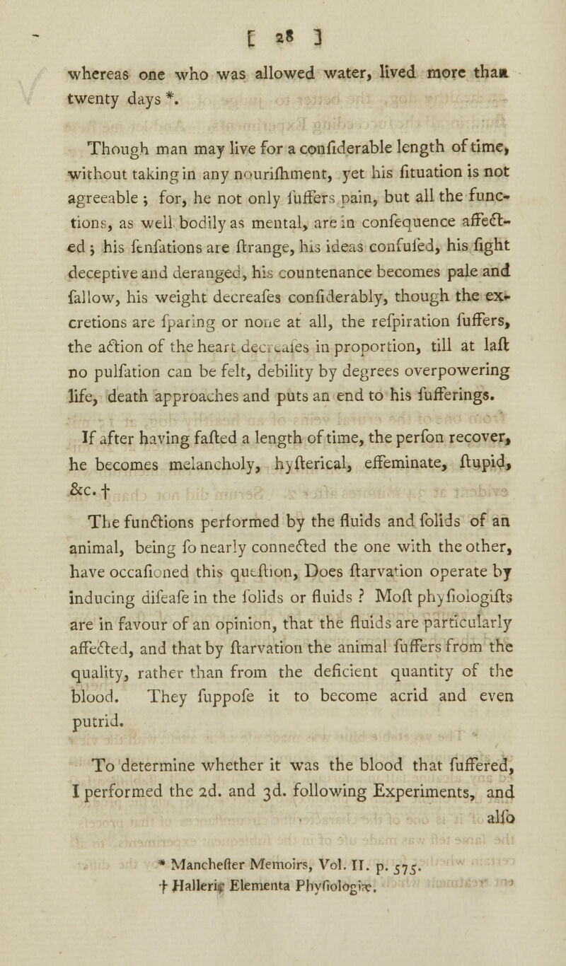 whereas one who was allowed water, lived more than twenty days *. Though man may live for a confiderable length of time, without taking in any nourifhment, yet his fituation is not agreeable ; for, he not only fuffers pain, but all the func- tions, as well, bodily as mental, are in confequence affect- ed y his ftnfations are ftrange, his ideas confuted, his fight deceptive and deranged, his countenance becomes pale and fallow, his weight decreafes considerably, though the ex- cretions are fparing or none at all, the refpiration fuffers, the action of the heart dec, caies in proportion, till at laft no pulfation can be felt, debility by degrees overpowering life, death approaches and puts an end to his Sufferings. If after having fafted a length of time, the perfon recover, he becomes melancholy, hyfterical, effeminate, ftupid, &c.f The functions performed by the fluids and folids of an animal, being fo nearly connected the one with the other, have occafioned this qutftion, Does ftarvanon operate by inducing difeafe in the folids or fluids ? Moll phy fioiogifb are in favour of an opinion, that the fluids are particularly affected, and that by Starvation the animal fuffers from the quality, rather than from the deficient quantity of the blood. They fuppofe it to become acrid and even putrid. To determine whether it was the blood that fuffered, I performed the 2d. and 3d. following Experiments, and alfo * Manchefter Memoirs, Vol. II. p. 575. f JIallerif Elementa Phyfiologw.