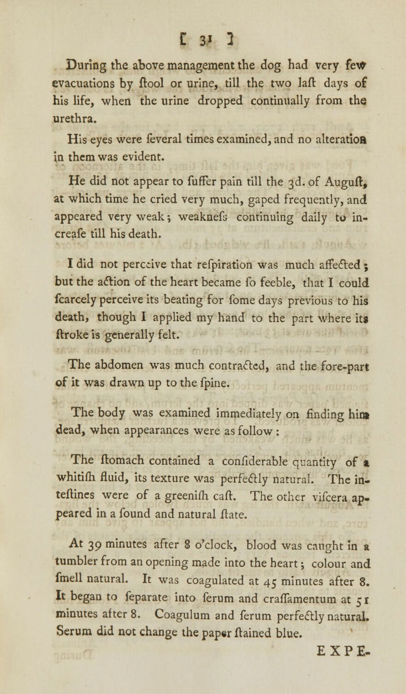 During the above management the dog had very fe\fr evacuations by ftool or urine, till the two lair, days of his life, when the urine dropped continually from the urethra. His eyes were feveral times examined, and no alteratioa in them was evident. He did not appear to fuffer pain till the 3d. of Augufl, at which time he cried very much, gaped frequently, and appeared very weak; weaknefs continuing daily to in- creafe till his death. I did not percdve that refpiration was much affected ; but the action of the heart became fo feeble, that I could fcarcely perceive its beating for fome days previous to his death, though I applied my hand to the part where ita ftroke is generally felt. • The abdomen was much contracted, and the fore-part of it was drawn up to the fpine. The body was examined immediately on finding hint dead, when appearances were as follow : The ftomach contained a confiderable quantity of & whitifh fluid, its texture was perfectly natural. The in- teftines were of a greenifh caft. The other vifcera ap- peared in a found and natural ftate. At 39 minutes after 8 o'clock, blood was caught in a tumbler from an opening made into the heart j colour and fmell natural. It was coagulated at 45 minutes after 8. It began to feparate into ferum and craflamentum at 51 minutes after 8. Coagulum and ferum perfectly natural. Serum did not change the paper ftained blue. EXPE-