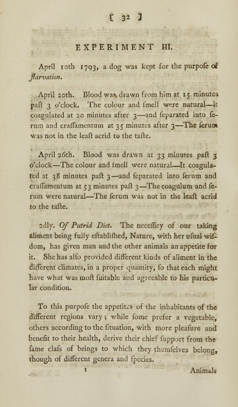 EXPERIMENT HI. April 10th 17Q3, a dog was kept for the purpofe of Jiarvation. April 20th. Blood was* drawn from him at 15 minutes part 3 o'clock. The colour and fmell were natural—it coagulated at 20 minutes after 3—and feparated into fe- rum and crafTamentum at 35 minutes after 3—The ferum was not in the leaft acrid to the tafte. April 26th. Blood was drawn at 33 minutes paft 3 o'clock—The colour and fmell were natural—It coagula- ted at 38 minutes paft 3—and feparated into ferum and crafTamentum at 53 minutes paft 3—Thecoagulum and fe- rum were natural—The ferum was not in the leaft acrid to the tafte. adly. Of Putrid Diet. The neceffity of our taking aliment being fully eftablifhed, Nature, with her ufual wif- dom, has given man and the other animals an appetite for it. She has alfo provided different kinds of aliment in the different climates, in a proper quantity, fo that each might have what was moft fuitable and agreeable to his particu- lar condition. To this purpofe the appetites of the inhabitants of the different regions vary ; while fome prefer a vegetable, others according to the fituation, with more pleafure and benefit to their health, derive their chief fupport from the fame clafs of beings to which they themfelves belong, though of different genera and fpecies. 1 Animals