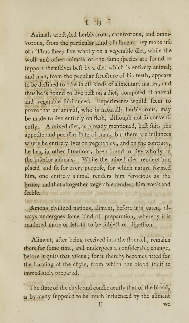 Animals are ftyled herbivorous, carnivorous, and omni- vorous, from the particular kind of aliment they make ufe of: Thus fheep live wholly on a vegetable diet, while the wolf and other animals of the fame fpecies are found to fupport themfelves beft by a diet which is entirely animal-, and man, from the peculiar ftructure of his teeth, appears to be deftined to take in all kinds of alimentary matter, and thus he is found to live beft on a diet, compofed of animal and vegetable fubftances. Experiments would feem to prove that an animal, who is naturally herbivorous, may be made to live entirely on flefh, although not fo conveni- ently. A mixed diet, as already mentioned, befl fuits the appetite and peculiar ftate of man, but there are inftances where he entirely lives on vegetables ; and on the contrary, he has, in other fituations, been found to live wholly on the inferior animals. While the mixed diet renders him placid and fit for every purpofe, for which nature formed him, one entirely animal renders him ferocious as the brute, and that altogether vegetable renders him weak and feeble. Among civilized nations, aliment, before it is eaten, al- ways undergoes fome kind of preparation, whereby it is rendered more or lefs fit to be fubjecl: of digeftion. Aliment, after being received into tbeftomach, remains there for fome time, and undergoes a confiderable change, before it quits that vifcus ; for it thereby becomes fitted for the forming of the chyle, from which the blood itfelf is immediately prepared. The itate of the chyle and confequently that of the blood, is by many fuppofed to be much influenced by the aliment E we