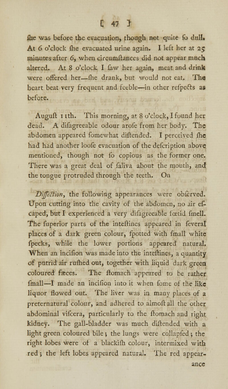 fhe was before the evacuation, though not quite fo dull. At 6 o'clock fhe evacuated urine again. I left her at 25 minutes after 6, when circumftances did not appear much altered. At 8 o'clock I law her again, meat and drink were offered her—(he drank, but would not eat. The heart beat very frequent and feeble—in other refpedts as before. Auguft 1 ith. This morning, at 8 o'clock, I found her dead. A difagreeable odour arofe from her body. The abdomen appeared fomewhat diftended. I perceived fhc had had another loofe evacuation of the defcriprion above mentioned, though not fo copious as the former one. There was a great deal of faliva about the mouth, and the tongue protruded through the teeth. On Dijfeciion, the following appearances were obferved. Upon cutting into the cavity of the abdomen, no air es- caped, but I experienced a very difagreeable foetid fmell. The fuperior parts of the inteftines appeared in feverat places of a dark green colour, ipotted with fmall white fpecks, while the lower portions appeared natural. When an incifion was made into the inteftines, a quantity of putrid air rufhed out, together with liquid dark green coloured fseces. The ftomach appeared to be rather fmall—I made an incifion into it when fome of the like liquor flowed out. The liver was in many places of a preternatural colour, and adhered to almoft all the other abdominal vifcera, particularly to the ftomach and right kidney. The gall-bladder was much diftended with a light green coloured bile; the lungs were collapfed ; the right lobes were of a blackifh colour, intermixed with red; the left lobes appeared natural. The red appear- ance