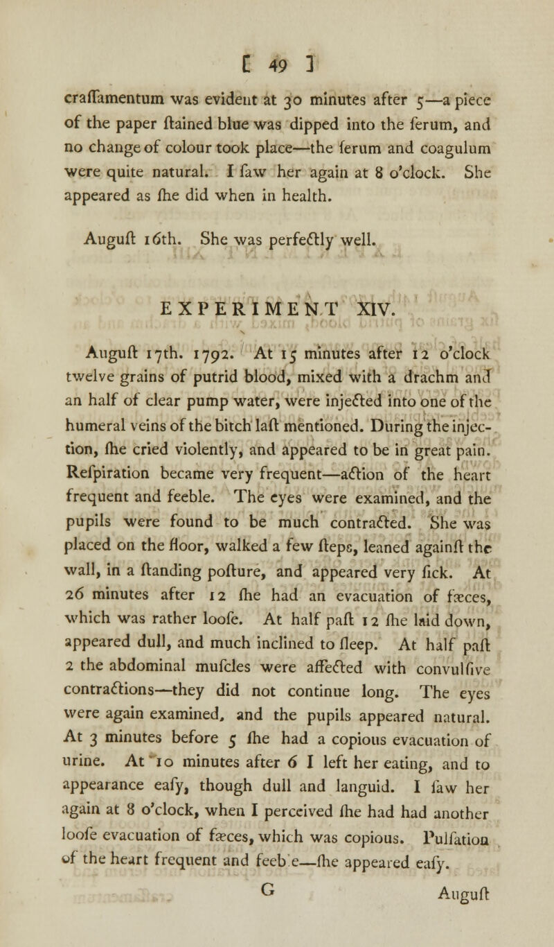 craflamentum was evident at 30 minutes after 5—a piece of the paper ftained blue was dipped into the ferum, and no change of colour took place—the ferum and coagulum were quite natural. I faw her again at 8 o'clock. She appeared as (he did when in health. Auguft 16th. She was perfedr.lv well. EXPERIMENT XIV. Auguft 17th. 1792. At 15 minutes after 12 o'clock twelve grains of putrid blood, mixed with a drachm and an half of clear pump water, were injected into one of the humeral veins of the bitch laft mentioned. During the injec- tion, (he cried violently, and appeared to be in great pain. Refpiration became very frequent—action of the heart frequent and feeble. The eyes were examined, and the pupils were found to be much contracted. She was placed on the floor, walked a few ftepc, leaned againft the wall, in a Handing pofture, and appeared very fick. At 26 minutes after 12 (he had an evacuation of faces, which was rather loofe. At half part 12 (he laid down, appeared dull, and much inclined to (leep. At half pad 2 the abdominal mufcles were affected with convulfive contractions—they did not continue long. The eyes were again examined, and the pupils appeared natural. At 3 minutes before 5 (he had a copious evacuation of urine. At 10 minutes after 6 I left her eating, and to appearance eafy, though dull and languid. I faw her again at 8 o'clock, when I perceived (he had had another loofe evacuation of feces, which was copious. Pulfatioa wf the heart frequent and feeb'e—(he appeared eafy. G Auguft