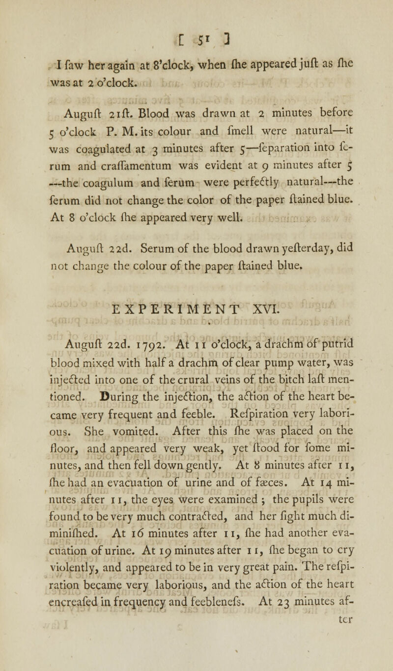 I faw her again at 8'clock, when fhe appeared juft as fhe was at 2 o'clock. Auguft 21ft. Blood was drawn at 2 minutes before 5 o'clock P. M. its colour and fmell were natural—it was coagulated at 3 minutes after 5—feparation into fo- rum and crafTamentum was evident at 9 minutes after 5 —the coagulum and ferum were perfectly natural—the ferum did not change the color of the paper ftained blue. At 8 o'clock (he appeared very well. Auguft 22d. Serum of the blood drawn yefterday, did not change the colour of the paper ftained blue. EXPERIMENT XVI. Auguft 22d. 1792. At 11 o'clock, a drachm of putrid blood mixed with half a drachm of clear pump water, was injected into one of the crural veins of the bitch laft men- tioned. During the injection, the action of the heart be- came very frequent and feeble. Refpiration very labori- ous. She vomited. After this fhe was placed on the floor, and appeared very weak, yet ftood for fome mi- nutes, and then fell down gently. At 8 minutes after 11, fhe had an evacuation of urine and of faeces. At 14 mi- nutes after 11, the eyes were examined ; the pupils were found to be very much contracted, and her fight much di- minifhed. At 16 minutes after 11, fhe had another eva- cuation of urine. At 19 minutes after 11, fhe began to cry violently, and appeared to be in very great pain. The refpi- ration became very laborious, and the action of the heart encreafed in frequency and feeblenefs. At 23 minutes af- ter