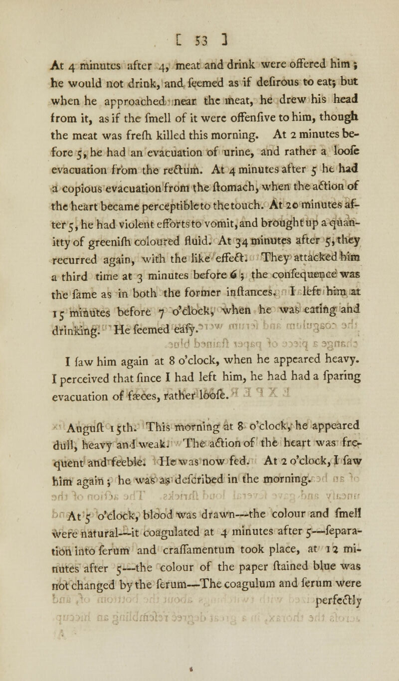 At 4 minutes after 4, meat and drink were offered him; he would not drink, and feemed as if defirous to eat; but when he approached near the meat, he drew his head from it, as if the fmell of it were offenfive to him, though the meat was frefh killed this morning. At 2 minutes be- fore 5, he had an evacuation of urine, and rather a loofe evacuation from the rectum. At 4 minutes after 5 he had a copious evacuation from the ftomach, when the action of the heart became perceptible to the touch. At 20 minutes af- ter 5, he had violent efforts to vomit, and brought up a quan- itty of greenifh coloured fluid. At 34 minutes after 5, they recurred again, with the like effect. They attacked him a third time at 3 minutes before 6 ; the confequence was the fame as in both the former inftances. I left him at 15 minutes before 7 o'clock, when he was eating and drinking. He feemed eafy. I faw him again at 8 o'clock, when he appeared heavy. I perceived that fince I had left him, he had had a fparing evacuation of feces, rather loofe. Auguft 15th. This morning at 8 o'clock,- he appeared dull, heavy and weak. The action of the heart was fre- quent and feeble. He was now fed. At 2 o'clock, I faw him again; he was as defcribed in the morning. • At 5 o'clock, blood was drawn—the colour and fmell were natural—it coagulated at 4 minutes after 5—fepara- tion into ferum and craffamentum took place, at 12 mi- nutes after 5—the colour of the paper ftained blue was not changed by the ferum—The coagulum and ferum were perfectly •