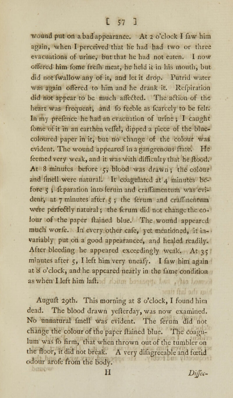 wound put on a bad appearance. At 2 o'clock I faw him again, when I perceived that he had had two or three evacuations of urine, but that he had not eaten. I now offered him fome frefh meat, he held it in his mouth, but did not fwallow any of it, and let it drop. Putrid water was again offered to him and he drank it. Refpiration did not appear to be much affected. The action of the heart was frequent, and fo feeble as fcarcely to be felt. In my prefence he had an evacuation of urine ; I caught fome of it in an earthen vefTel, dipped a piece of the blue- coloured paper in it, but no change of the colour was evident. The wound appeared in a gangrenous frate. He feemed very weak, and it was with difficulty that he flood. At 8 minutes before 5, blood was drawn-, the colour and fmell were natural. It coagulated at 4 minutes be- fore 5 ; feparation into ferum and crafTamentum was evi- dent, at 7 minutes after 5 ; the ferum and crafTinentum were perfectly natural; the ferum did not change the co- lour of the paper flamed blue. The wound appeared much worfe. In every other cafe, yet mentioned, it in- • variably put on a good appearancee, and healed readily. After bleeding he appeared exceedingly weak. At 3 5 minutes after 5, I left him very uneafy. I faw him again at y o'clock, and he appeared nearly in the fame condition as when I left him laft. Auguft 29th. This morning at 8 o'clock, I found him dead. The blood drawn yeflerday, was now examined. No unnatural fmell was evident. The ferum did not change the colour of the paper ftained blue. The coagu- lum was fo firm, that when thrown out of the tumbler on the floor, it did not break. A very difagreeaple and foetid odour arofe from the body. H Difes-