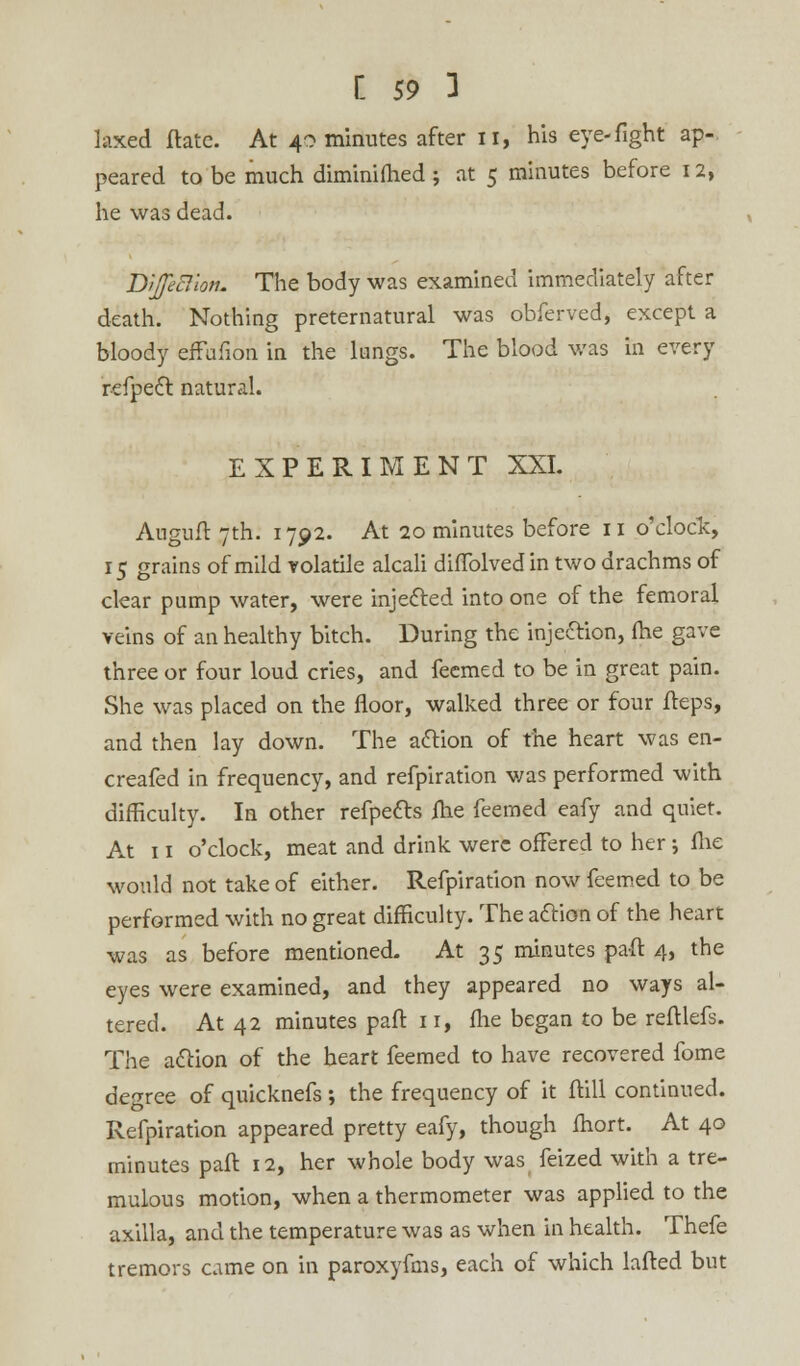 laxed date. At 40 minutes after 11, his eye-fight ap- peared to be much diminifhed; at 5 minutes before 12, he was dead. Dijfeftiott. The body was examined immediately after death. Nothing preternatural was obferved, except a bloody effufion in the lungs. The blood was in every refpect natural. EXPERIMENT XXI. Auguft 7th. 1792. At 20 minutes before 11 o'clock, 15 grains of mild volatile alcali diflblvedin two drachms of clear pump water, were injected into one of the femoral veins of an healthy bitch. During the injection, (he gave three or four loud cries, and feemed to be in great pain. She was placed on the floor, walked three or four fteps, and then lay down. The action of the heart was en- creafed in frequency, and refpiration was performed with difficulty. In other refpe&s fhe feemed eafy and quiet. At 11 o'clock, meat and drink were offered to her; me would not take of either. Refpiration now feemed to be performed with no great difficulty. The action of the heart was as before mentioned. At 35 minutes paft 4, the eyes were examined, and they appeared no ways al- tered. At 42 minutes pad 11, fhe began to be refllefs. The action of the heart feemed to have recovered fome degree of quicknefs; the frequency of it ftill continued. Refpiration appeared pretty eafy, though fhort. At 40 minutes paft 12, her whole body was feized with a tre- mulous motion, when a thermometer was applied to the axilla, and the temperature was as when in health. Thefe tremors came on in paroxyfms, each of which lafted but