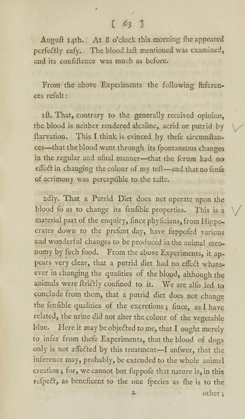 [ ^3 ] Auguft 14th. At 8 o'clock this morning fhe appeared perfectly eafy. The blood lafi mentioned was examined, and its confidence was much as before. From the above Experiments the following inferen- ces refult: 1 ft. That, contrary to the generally received opinion, the blood is neither rendered alcaline, acrid or putrid by ftarvation. This I think is evinced by thefe circumftan- ces—that the blood went through its fpontaneous changes in the regular and ufual manner—that the ferum had no effect in changing the colour of my teft—and thatnofenfe of acrimony was perceptible to the tafte. 2dly. That a Putrid Diet does not operate upon the blood fo as to change its fenfible properties. This is a material part of the enquiry, fince phyficians, from Hippo- crates down to the prefent day, have fuppofed various and wonderful changes to be produced in the animal ceco- nomy by fuch food. From the above Experiments, it ap- pears very clear, that a putrid diet had no effect whate- ever in changing the qualities of the blood, although the animals were ftrictly confined to it. We are alfo led to conclude from them, that a putrid diet does not change the fenfible qualities of the excretions ; fince, as I have related, the urine did not alter the colour of the vegetable blue. Here it may be objected to me, that I ought merely to infer from thefe Experiments, that the blood of dogs only is not affected by this treatment—I anfwer, that the inference may, probably, be extended to the whole animal creation; for, we cannot but fuppofe that nature is, in this refpect, as beneficent to the one fpecies as fhe is to the 2- other;