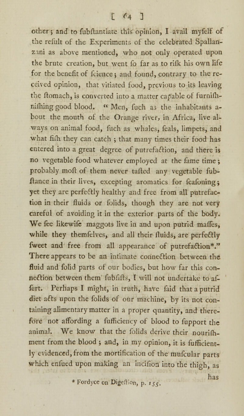 [ ^4 ] other; and to fubftantiate this opinion, I avail myfelf of the remit of the Experiments of the celebrated Spallan- zani as above mentioned, who not only operated upon the brute creation, but went fo far as to rifk his own life for the benefit of fcience j and found, contrary to the re- ceived opinion, that vitiated food, previous to its leaving the ftomach, is converted into a matter capable of furnifh- nifhing good blood.  Men, fuch as the inhabitants a- bout the mouth of the Orange river, in Africa, live al- ways on animal food, fuch as whales, feals, limpets, and what fifti they can catch ; that many times their food has entered into a great degree of putrefaction, and there is no vegetable food whatever employed at the fame time ; probably mofl of them never tailed any vegetable fub- flance in their lives, excepting aromatics for feafoningj yet they are perfectly healthy and free from all putrefac- tion in their fluids or folids, though they are not very careful of avoiding it in the exterior parts of the body. We fee likewife maggots live in and upon putrid maffes, while they themfelves, and all their fluids, are perfectly fweet and free from all appearance of putrefaction*. There appears to be an intimate connection between the fluid and folid parts of our bodies, but how far this con- nection between them fubfifb, I will not undertake to af- fert. Perhaps I might, in truth, have faid that a putrid diet acts upon the folids of our machine, by its not con- taining alimentary matter in a proper quantity, and there- fore not affording a fufficiency of blood to fupport the animal. We know that the folids derive their nourifh- ment from the blood ; and, in my opinion, it is fufficient- ly evidenced, from the mortification of the mufcular parts which enfued upon making an incifion into the thigh, as has * Fordyce on DigefKon, p. 155.