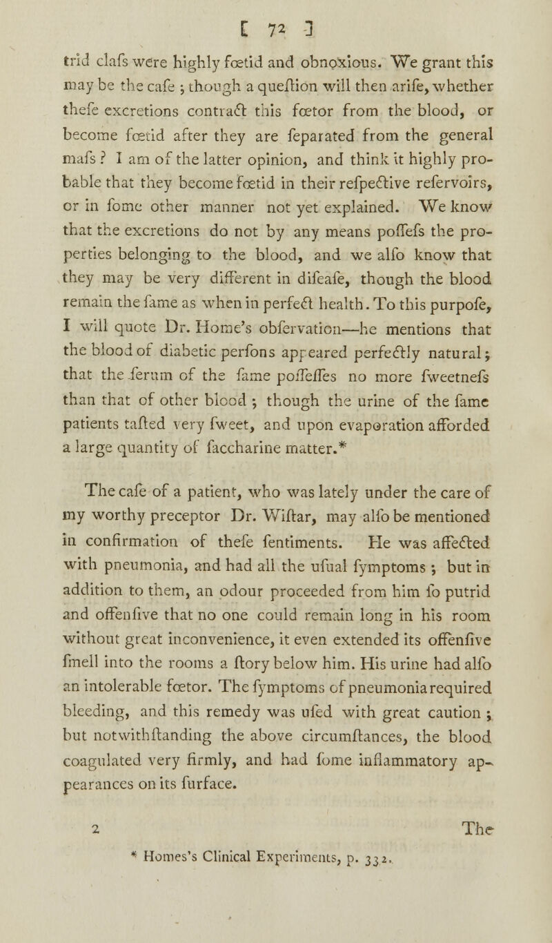 trid clafs were highly foetid and obnoxious. We grant this may be the cafe ; though a que/Hon will then arife, whether thefe excretions contract this fcetor from the blood, or become fcetid after they are feparated from the general mafs ? I am of the latter opinion, and think it highly pro- bable that they become foetid in their refpective refervoirs, or in fomc other manner not yet explained. We know that the excretions do not by any means poffefs the pro- perties belonging to the blood, and we alfo know that they may be very different in difeafe, though the blood remain the fame as when in perfect health. To this purpofe, I will quote Dr. Home's obfervation—he mentions that the blood of diabetic perfons apr eared perfectly natural; that the ierum of the fame poiTefTes no more fweetnefs than that of other blood ; though the urine of the fame patients tailed very fweet, and upon evaporation afforded a large quantity of faccharine matter.* The cafe of a patient, who was lately under the care of my worthy preceptor Dr. Wiftar, may alfo be mentioned in confirmation of thefe fentiments. He was affected, with pneumonia, and had all the ufual fyrnptoms; but in addition to them, an odour proceeded from him fo putrid and offenfive that no one could remain long in his room without great inconvenience, it even extended its offenfive fmell into the rooms a ftory below him. His urine had alfo an intolerable fcetor. The fyrnptoms of pneumonia required bleeding, and this remedy was ufed with great caution ; but notwithstanding the above circumflances, the blood coagulated very firmly, and had fome inflammatory ap- pearances on its furface. 2 The * Homes's Clinical Experiments, p. ^z.