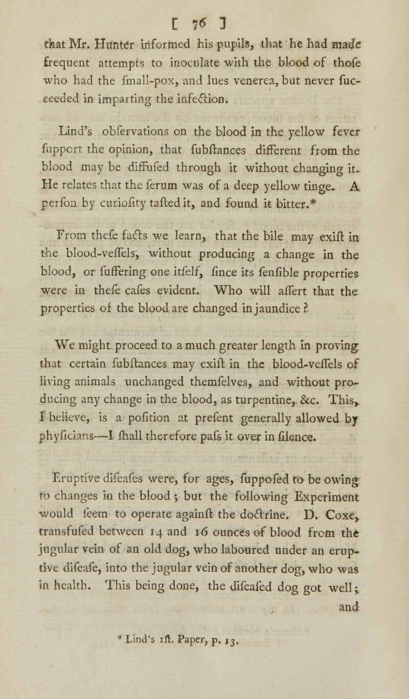 £ 1* 1 that Mr. Hunter informed his pupils, that he had made frequent attempts to inoculate with the blood of thofe who had the fmall-pox, and lues venerea, but never fuc- ceeded in imparting the infection. Lind's obfervations on the blood in the yellow fever fuppcrt the opinion, that fubftances different from the blood may be diffufed through it without changing it. He relates that the ferum was of a deep yellow tinge, A perfon by curiofity tailed it, and found it bitter.* From thefe facts we learn, that the bile may exift in the blood-velTels, without producing a change in the blood, or fuffering one itfelf, fince its fen/ible properties were in thefe cafes evident. Who will aiTert that the properties of the blood are changed in jaundice ? We might proceed to a much greater length in proving that certain fubftances may exift in the blood-veffels of living animals unchanged themfelves, and without pro- ducing any change in the blood, as turpentine,. &c. This* I believe, is a pofition at prefent generally allowed by phyfichns—I mail therefore pafs it over in filence. Eruptive difeafes were, for ages, fuppofed to be owing to changes in the blood ; but the following Experiment would feem to operate againft the doctrine. D. Coxe, transfufed between 14 and 16 ounces of blood from the jugular vein of an old dog, who laboured under an erup- tive difeafe, into the jugular vein of another dog, who was in health. This being done, the difeafed dog got well j and • Lind's ift. Paper, p. 13.