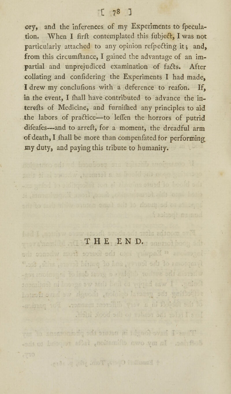 ory, and the inferences of my Experiments to fpecula- tion. When I firfl contemplated this fubjecl, I was not particularly attached to any opinion refpefting it; and, from this circumftance, I gained the advantage of an im- partial and unprejudiced examination of facts. After collating and confidering the Experiments I had made, I drew my conclufions with a deference to reafon. If, in the event, I fhall have contributed to advance the in- terefts of Medicine, and furnifhed any principles to aid the labors of practice—to lefTen the horrors of putrid difeafes—and to arreft, for a moment, the dreadful arm of death, I fhall be more than compenfated for performing, my duty, and paying this tribute to humanity. THE END.