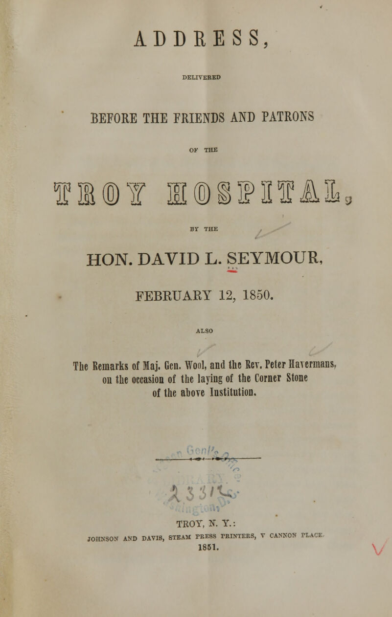 ADDRESS, BEFORE THE FRIENDS AND PATRONS OF THE fl©¥ I@^S!I13 Br THE HON. DAVID L. SEYMOUR, FEBRUARY 12, 1850. The Remarks of fflaj. Gen. Wool, and the Rev. Peter Haiermans, ou the occasion of the laying of the Corner Stone of the above Institution. <-^<—.— r TROY, N. Y.: JOHNSON AND DAVIS, STEAM PRESS PRINTERS, V CANNON PLACE 1851.