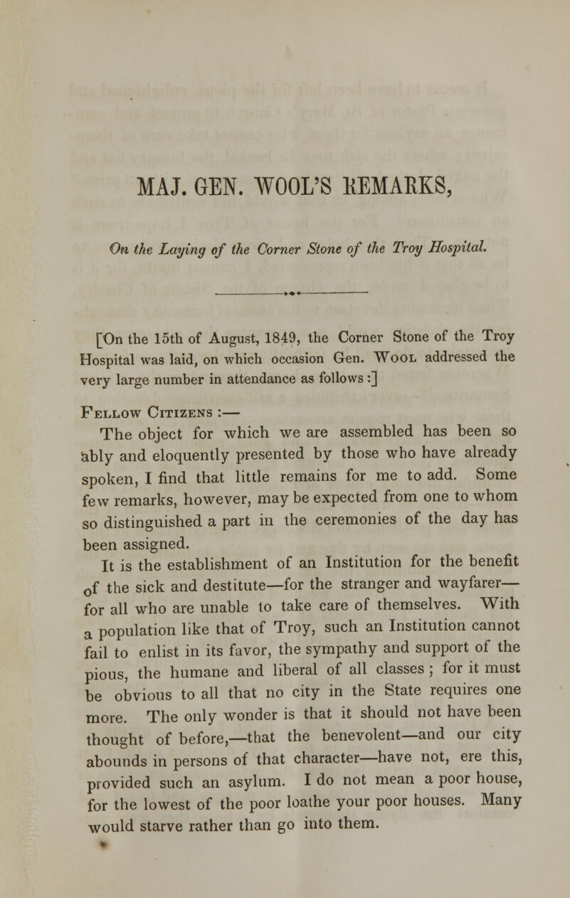 MAJ. GEN. WOOL'S KEMARKS, On the Laying of the Corner Stone of the Troy Hospital [On the loth of August, 1849, the Corner Stone of the Troy Hospital was laid, on which occasion Gen. Wool addressed the very large number in attendance as follows :] Fellow Citizens :— The object for which we are assembled has been so ably and eloquently presented by those who have already spoken, I find that little remains for me to add. Some few remarks, however, may be expected from one to whom so distinguished a part in the ceremonies of the day has been assigned. It is the establishment of an Institution for the benefit 0f the sick and destitute—for the stranger and wayfarer— for all who are unable to take care of themselves. With a population like that of Troy, such an Institution cannot fail to enlist in its favor, the sympathy and support of the pious, the humane and liberal of all classes ; for it must be obvious to all that no city in the State requires one more. The only wonder is that it should not have been thought of before,—that the benevolent—and our city abounds in persons of that character—have not, ere this, provided such an asylum. I do not mean a poor house, for the lowest of the poor loathe your poor houses. Many would starve rather than go into them.