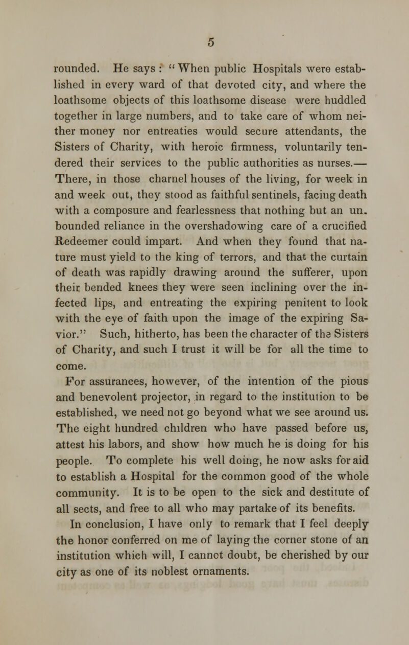 rounded. He says :  When public Hospitals were estab- lished in every ward of that devoted city, and where the loathsome objects of this loathsome disease were huddled together in large numbers, and to take care of whom nei- ther money nor entreaties would secure attendants, the Sisters of Charity, with heroic firmness, voluntarily ten- dered their services to the public authorities as nurses.— There, in those charnel houses of the living, for week in and week out, they stood as faithful sentinels, facing death with a composure and fearlessness that nothing but an un. bounded reliance in the overshadowing care of a crucified Redeemer could impart. And when they found that na- ture must yield to the king of terrors, and that the curtain of death was rapidly drawing around the sufferer, upon their bended knees they were seen inclining over the in- fected lips, and entreating the expiring penitent to look with the eye of faith upon the image of the expiring Sa- vior. Such, hitherto, has been the character of tha Sisters of Charity, and such I trust it will be for all the time to come. For assurances, however, of the intention of the pious and benevolent projector, in regard to the institution to be established, we need not go beyond what we see around us. The eight hundred children who have passed before us, attest his labors, and show how much he is doing for his people. To complete his well doing, he now asks for aid to establish a Hospital for the common good of the whole community. It is to be open to the sick and destitute of all sects, and free to all who may partake of its benefits. In conclusion, I have only to remark that I feel deeply the honor conferred on me of laying the corner stone of an institution which will, I cannot doubt, be cherished by our city as one of its noblest ornaments.