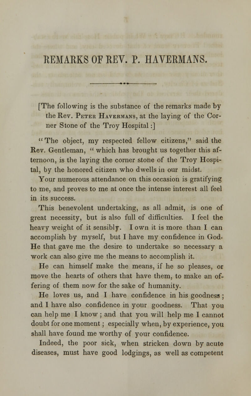 REMARKS OF REV. P. HAVERMANS. [The following is the substance of the remarks made by the Rev. Peter Havermans, at the laying of the Cor- ner Stone of the Troy Hospital:] The object, my respected fellow citizens, said the Rev. Gentleman,  which has brought us together this af- ternoon, is the laying the corner stone of the Troy Hospi- tal, by the honored citizen who dwells in our midst. Your numerous attendance on this occasion is gratifying to me, and proves to me at once the intense interest all feel in its success. This benevolent undertaking, as all admit, is one of great necessity, but is also full of difficulties. I feel the heavy weight of it sensibly. I own it is more than I can accomplish by myself, but I have my confidence in God- He that gave me the desire to undertake so necessary a work can also give me the means to accomplish it. He can himself make the means, if he so pleases, or move the hearts of others that have them, to make an of- fering of them now for the sake of humanity. He loves us, and I have confidence in his goodness ; and I have also confidence in your goodness. That you can help me I know ; and that you will help me I cannot doubt for one moment; especially when, by experience, you shall have found me worthy of your confidence. Indeed, the poor sick, when stricken down by acute diseases, must have good lodgings, as well as competent