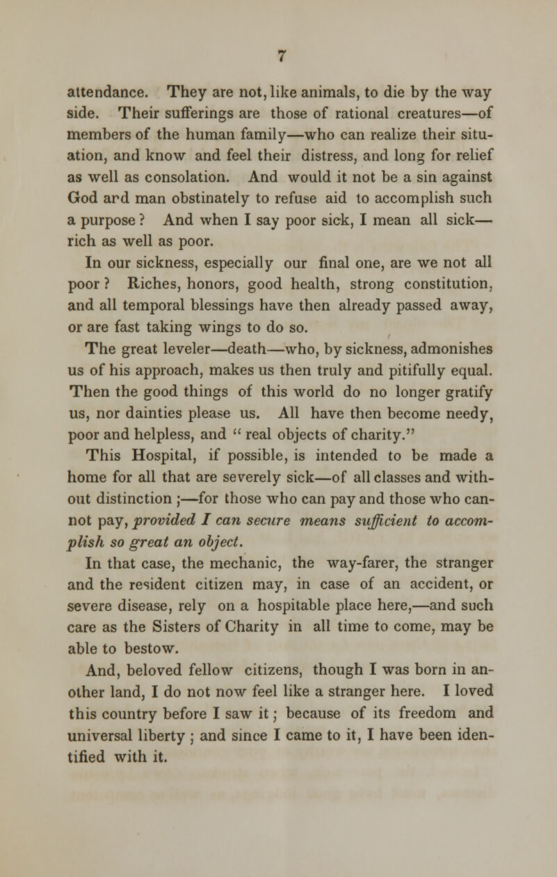 attendance. They are not, like animals, to die by the way side. Their sufferings are those of rational creatures—of members of the human family—who can realize their situ- ation, and know and feel their distress, and long for relief as well as consolation. And would it not be a sin against God ard man obstinately to refuse aid to accomplish such a purpose ? And when I say poor sick, I mean all sick— rich as well as poor. In our sickness, especially our final one, are we not all poor ? Riches, honors, good health, strong constitution, and all temporal blessings have then already passed away, or are fast taking wings to do so. The great leveler—death—who, by sickness, admonishes us of his approach, makes us then truly and pitifully equal. Then the good things of this world do no longer gratify us, nor dainties please us. All have then become needy, poor and helpless, and  real objects of charity. This Hospital, if possible, is intended to be made a home for all that are severely sick—of all classes and with- out distinction ;—for those who can pay and those who can- not pay, provided I can secure means sufficient to accom- plish so great an object. In that case, the mechanic, the way-farer, the stranger and the resident citizen may, in case of an accident, or severe disease, rely on a hospitable place here,—and such care as the Sisters of Charity in all time to come, may be able to bestow. And, beloved fellow citizens, though I was born in an- other land, I do not now feel like a stranger here. I loved this country before I saw it; because of its freedom and universal liberty ; and since I came to it, I have been iden- tified with it.