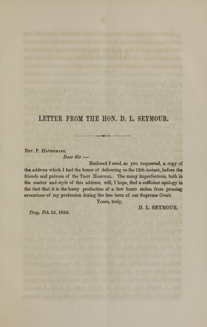 LETTER FROM THE HON. D. L. SEYMOUR. Rev. P. Havermans, Dear Sir:— Enclosed I send, as you requested, a copy of the address which I had the honor of delivering on the 12th instant, before the friends and patrons of the Troy Hospital. The many imperfections, both in the matter and style of this address, will, I hope, find a sufficient apology in the fact that it is the hasty production of a few hours stolen from pressing avocations of my profession during the late term of our Supreme Court. Yours, truly, D. L. SEYMOUR. Troy, Feb. 23, 1850.