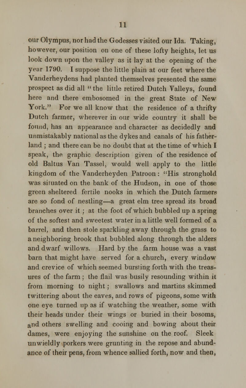 our Olympus, nor had the Godesses visited our Ida. Taking, however, our position on one of these lofty heights, let us look down upon the valley as it lay at the opening of the year 1790. I suppose the little plain at our feet where the Vanderheydens had planted themselves presented the same prospect as did all  the little retired Dutch Valleys, found here and there embosomed in the great State of New York. For we all know that the residence of a thrifty Dutch farmer, wherever in our wide country it shall be found, has an appearance and character as decidedly and unmistakably national as the dykes and canals of his father- land ; and there can be no doubt that at the time of which I speak, the graphic description given of the residence of old Baltus Van Tassel, would well apply to the little kingdom of the Vanderheyden Patroon : His stronghold was situated on the bank of the Hudson, in one of those green sheltered fertile nooks in which the Dutch farmers are so fond of nestling—a great elm tree spread its broad branches over it ; at the foot of which bubbled up a spring of the softest and sweetest water in a little well formed of a barrel, and then stole sparkling away through the grass to a neighboring brook that bubbled along through the alders and dwarf willows. Hard by the farm house was a vast barn that might have served for a church, every window and crevice of which seemed bursting forth with the treas- ures of the farm ; the flail was busily resounding within it from morning to night; swallows and martins skimmed twittering about the eaves, and rows of pigeons, some with one eye turned up as if watching the weather, some with their heads under their wings or buried in their bosoms, and others swelling and cooing and bowing about their dames, were enjoying the sunshine on the roof. Sleek unwieldly porkers were grunting in the repose and abund- ance of their pens, from whence sallied forth, now and then,