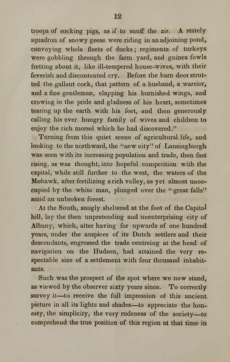 troops of sucking pigs, as if to snuff the air. A stately squadron of snowy geese were riding in an adjoining pond, convoying whole fleets of ducks; regiments of turkeys were gobbling through the farm yard, and guinea fowls fretting about it, like ill-tempered house-wives, with their feverish and discontented cry. Before the barn door strut- ted the gallant cock, that pattern of a husband, a warrior, and a fine gentleman, clapping his burnished wings, and crowing in the pride and gladness of his heart, sometimes tearing up the earth with his feet, and then generously calling his ever hungry family of wives and children to enjoy the rich morsel which he had discovered. Turning from this quiet scene of agricultural life, and looking to the northward, the new city of Lansingburgh was seen with its increasing population and trade, then fast rising, as was thought, into hopeful competition with the capital, while still further to the west, the waters of the Mohawk, after fertilizing arich valley, as yet almost unoc- cupied by the white man, plunged over the  great falls amid an unbroken forest. At the South, snugly sheltered at the foot of the Capitol hill, lay the then unpretending and unenterprising city of Albany, which, after having for upwards of one hundred years, under the auspices of its Dutch settlers and their descendants, engrossed the trade centreing at the head of navigation on the Hudson, had attained the very re- spectable size of a settlement with four thousand inhabit- ants. Such was the prospect of the spot where we now stand, as viewed by the observer sixty years since. To correctly survey it—to receive the full impression of this ancient picture in all its lights and shades—to appreciate the hon- esty, the simplicity, the very rudeness of the society—to comprehend the true position of this region at that time in