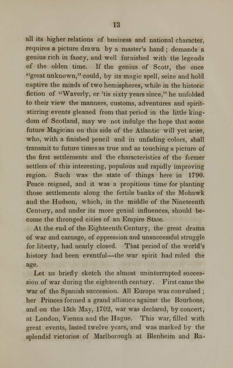 all its higher relations of business and national character, requires a picture drawn by a master's hand ; demands a genius rich in fancy, and well furnished with the legends of the olden time. If the genius of Scott, the once great unknown, could, by its magic spell, seize and hold captive the minds of two hemispheres, while in the historic fiction of Waverly, or 'tis sixty years since, he unfolded to their view the manners, customs, adventures and spirit- stirring events gleaned from that period in the little king- dom of Scotland, may we not indulge the hope that some future Magician on this side of the Atlantic will yet arise, who, with a finished pencil and in unfading colors, shall transmit to future times as true and as touching a picture of the first settlements and the characteristics of the former settlers of this interesting, populous and rapidly improving region. Such was the state of things here in 1790. Peace reigned, and it was a propitious time for planting those settlements along the fertile banks of the Mohawk and the Hudson, which, in the middle of the Nineteenth Century, and under its more genial influences, should be- come the thronged cities of an Empire State. At the end of the Eighteenth Century, the great drama of war and carnage, of oppression and unsuccessful struggle for liberty, had nearly closed. That period of the world's history had been eventful—the war spirit had ruled the age. Let us briefly sketch the almost uninterrupted succes- sion of war during the eighteenth century. First came the war of the Spanish succession. All Europe was convulsed ; her Princes formed a grand alliance against, the Bourbons, and on the 15th May, 1702, war was declared, by concert, at London, Vienna and the Hague. This war, filled with great events, lasted twelve years, and was marked by the splendid victories of Marlborough at Blenheim and Ra-
