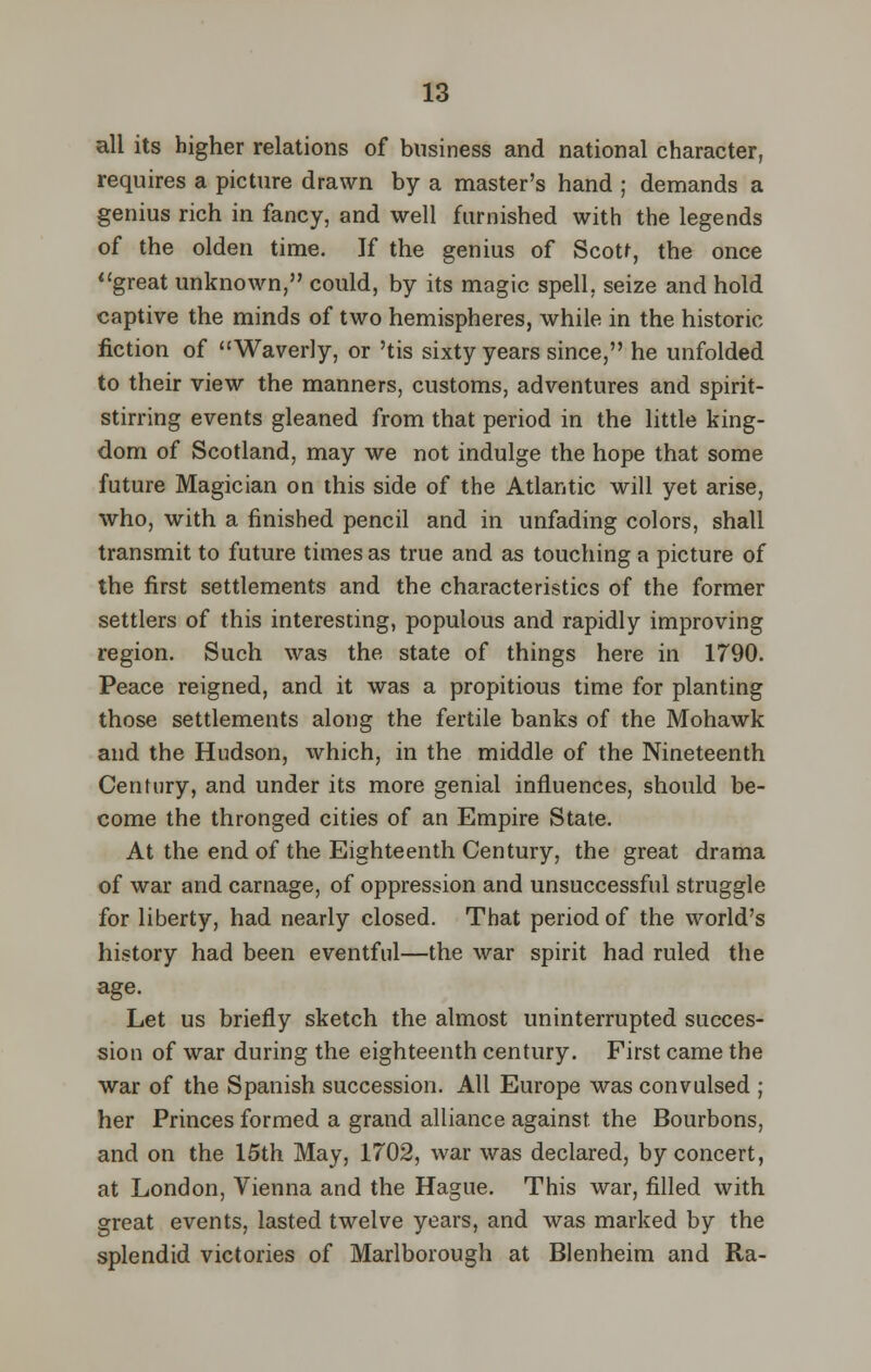 all its higher relations of business and national character, requires a picture drawn by a master's hand ; demands a genius rich in fancy, and well furnished with the legends of the olden time. If the genius of Scott, the once great unknown, could, by its magic spell, seize and hold captive the minds of two hemispheres, while in the historic fiction of Waverly, or 'tis sixty years since, he unfolded to their view the manners, customs, adventures and spirit- stirring events gleaned from that period in the little king- dom of Scotland, may we not indulge the hope that some future Magician on this side of the Atlantic will yet arise, who, with a finished pencil and in unfading colors, shall transmit to future times as true and as touching a picture of the first settlements and the characteristics of the former settlers of this interesting, populous and rapidly improving region. Such was the state of things here in 1790. Peace reigned, and it was a propitious time for planting those settlements along the fertile banks of the Mohawk and the Hudson, which, in the middle of the Nineteenth Century, and under its more genial influences, should be- come the thronged cities of an Empire State. At the end of the Eighteenth Century, the great drama of war and carnage, of oppression and unsuccessful struggle for liberty, had nearly closed. That period of the world's history had been eventful—the war spirit had ruled the age. Let us briefly sketch the almost uninterrupted succes- sion of war during the eighteenth century. First came the war of the Spanish succession. All Europe was convulsed ; her Princes formed a grand alliance against, the Bourbons, and on the 15th May, 1702, war was declared, by concert, at London, Vienna and the Hague. This war, filled with great events, lasted twelve years, and was marked by the splendid victories of Marlborough at Blenheim and Ra-