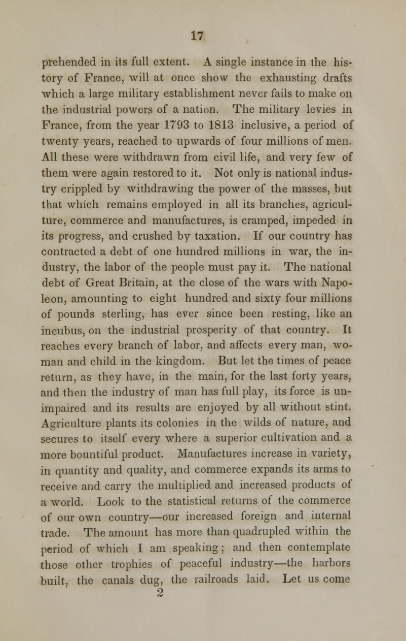 prehended in its full extent. A single instance in the his- tory of France, will at once show the exhausting drafts which a large military establishment never fails to make on the industrial powers of a nation. The military levies in France, from the year 1793 to 1813 inclusive, a period of twenty years, reached to upwards of four millions of men. All these were withdrawn from civil life, and very few of them were again restored to it. Not only is national indus- try crippled by withdrawing the power of the masses, but that which remains employed in all its branches, agricul- ture, commerce and manufactures, is cramped, impeded in its progress, and crushed by taxation. If our country has contracted a debt of one hundred millions in war, the in- dustry, the labor of the people must pay it. The national debt of Great Britain, at the close of the wars with Napo- leon, amounting to eight hundred and sixty four millions of pounds sterling, has ever since been resting, like an incubus, on the industrial prosperity of that country. It reaches every branch of labor, and affects every man, wo- man and child in the kingdom. But let the times of peace return, as they have, in the main, for the last forty years, and then the industry of man has full play, its force is un- impaired and its results are enjoyed by all without stint. Agriculture plants its colonies in the wilds of nature, and secures to itself every where a superior cultivation and a more bountiful product. Manufactures increase in variety, in quantity and quality, and commerce expands its arms to receive and carry the multiplied and increased products of a world. Look to the statistical returns of the commerce of our own country—our increased foreign and internal trade. The amount has more than quadrupled within the period of which I am speaking; and then contemplate those other trophies of peaceful industry—the harbors built, the canals dug, the railroads laid. Let us come