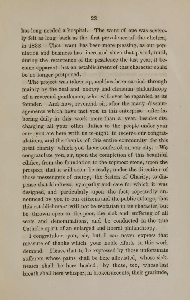 has long needed a hospital. The want of one was severe- ly felt as long back as the first prevalence of the cholera, in 1832. That want has been more pressing, as our pop- ulation and business has increased since that period, until, during the recurrence of the pestilence the last year, it be- came apparent that an establishment of this character could be no longer postponed. The project was taken up, and has been carried through mainly by the zeal and energy and christian philanthropy of a reverend gentleman, who will ever be regarded as its founder. And now, reverend sir, after the many discour- agements which have met you in this enterprise—after la- boring daily in this work more than a year, besides dis- charging all your other duties to the people under your care, you are here with us to-night to receive our congrat- ulations, and the thanks of this entire community for this great charity which you have conferred on our city. We congratulate you, sir, upon the completion of this beautiful edifice, from the foundation to the topmost stone, upon the prospect that it will soon be ready, under the direction of those messengers of mercy, the Sisters of Charity, to dis- pense that kindness, sympathy and care for which it was designed, and particularly upon the fact, repeatedly an- nounced by you to our citizens and the public at large, that this establishment will not be sectarian in its character, but be thrown open to the poor, the sick and suffering of all sects and denominations, and be conducted in the true Catholic spirit of an enlarged and liberal philanthropy. I congratulate you, sir, but I can never express that measure of thanks which your noble efforts in this work demand. I leave that to be expressed by those unfortunate sufferers whose pains shall be here alleviated, whose sick- nesses shall be here healed ; by those, too, whose last breath shall here whisper, in broken accents, their gratitude,