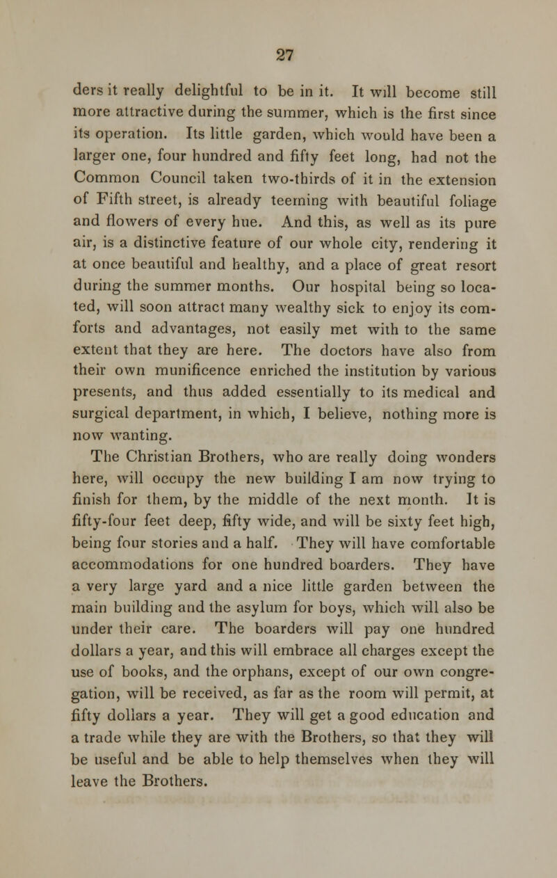 ders it really delightful to be in it. It will become still more attractive during the summer, which is the first since its operation. Its little garden, which would have been a larger one, four hundred and fifty feet long, had not the Common Council taken two-thirds of it in the extension of Fifth street, is already teeming with beautiful foliage and flowers of every hue. And this, as well as its pure air, is a distinctive feature of our whole city, rendering it at once beautiful and healthy, and a place of great resort during the summer months. Our hospital being so loca- ted, will soon attract many wealthy sick to enjoy its com- forts and advantages, not easily met wiih to the same extent that they are here. The doctors have also from their own munificence enriched the institution by various presents, and thus added essentially to its medical and surgical department, in which, I believe, nothing more is now wanting. The Christian Brothers, who are really doing wonders here, will occupy the new building I am now trying to finish for them, by the middle of the next month. It is fifty-four feet deep, fifty wide, and will be sixty feet high, being four stories and a half. They will have comfortable accommodations for one hundred boarders. They have a very large yard and a nice little garden between the main building and the asylum for boys, which will also be under their care. The boarders will pay one hundred dollars a year, and this will embrace all charges except the use of books, and the orphans, except of our own congre- gation, will be received, as far as the room will permit, at fifty dollars a year. They will get a good education and a trade while they are with the Brothers, so that they will be useful and be able to help themselves when they will leave the Brothers.