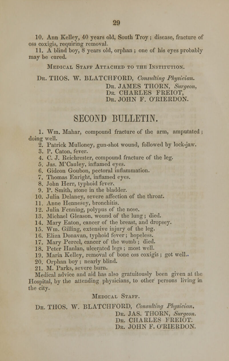 10. Ann Kelley, 40 years old, South Troy ; disease, fracture of oss coxigis, requiring removal. 11. A blind boy, 8 years old, orphan ; one of his eyes probably may be cured. Medical Staff Attached to the Institution. Dr. THOS. W. BLATCHFORD, Consulting Physician. Dr. JAMES THORN, Surgeon, Dr. CHARLES FREIOT, Dr. JOHN F. O'RIERDON. SECOND BULLETIN. 1. Wra. Mahar, compound fracture of the arm, amputated ; doing well. 2. Patrick Mulloney, gun-shot wound, followed by lock-jaw. 3. P. Caton, fever. 4. C. J. Reichrester, compound fracture of the leg. 5. Jas. M'Cauley, inflamed eyes. 6. Gideon Goubon, pectoral inflammation. 7. Thomas Enright, inflamed eyes. 8. John Herr, typhoid fever. 9. P. Smith, stone in the bladder. 10. Julia Delaney, severe affection of the throat. 11. Anne Hennesey, bronchitis. 12. Julia Fenning, polypus of the nose. 13. Michael Gleason, wound of the lung; died. 14. Mary Eaton, cancer of the breast, and dropsey. 15. Win. Gilling, extensive injury of the leg. 16. Eliza Donavan, typhoid fever; hopeless. 17. Mary Percel, cancer of the womb ; died. 18. Peter Hanlan, ulcerated legs ; most well. 19. Maria Kelley, removal of bone oss coxigis; got well.. 20. Orphan boy ; nearly blind. 21. M. Parks, severe burn. Medical advice and aid has also gratuitously been given at the Hospital, by the attending physicians, to other persons living in the city. Medical Staff. Dr. THOS. W. BLATCHFORD, Consulting Physician. Dr. JAS. THORN, Surgeon. Dr. CHARLES FREIOT. Dr. JOHN F. O'RIERDON.