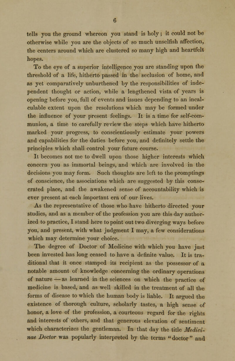 tells you the ground whereon you stand is holy; it could not be otherwise while you are the objects of so much unselfish affection, the centers around which are clustered so many high and heartfelt hopes. To the eye of a superior intelligence you are standing upon the threshold of a life, hitherto passed in the seclusion of home, and as yet comparatively unburthened by the responsibilities of inde- pendent thought or action, while a lengthened vista of years is opening before you, full of events and issues depending to an incal- culable extent upon the resolutions which may be formed under the influence of your present feelings. It is a time for self-com- munion, a time to carefully review the steps which have hitherto marked your progress, to conscientiously estimate your power9 and capabilities for the duties before you, and definitely settle the principles which shall control your future course. It becomes not me to dwell upon those higher interests which concern you as immortal beings, and which are involved in the decisions you may form. Such thoughts are left to the promptings of conscience, the associations which are suggested by this conse- crated place, and the awakened sense of accountability which is ever present at each important era of our lives. As the representative of those who have hitherto directed your studies, and as a member of the profession you are this day author- ized to practice, I stand here to point out two diverging ways before you, and present, with what judgment I may, a few considerations which may determine your choice. The degree of Doctor of Medicine with which you have just been invested has long ceased to have a definite value. It is tra- ditional that it once stamped its recipient as the possessor of a notable amount of knowledge concerning the ordinary operations of nature — as learned in the sciences on which the practice of medicine is based, and as well skilled in the treatment of all the forms of disease to which the human body is liable. It argued the existence of thorough culture, scholarly tastes, a high sense of honor, a love of the profession, a courteous regard for the rights and interests of others, and that generous elevation of sentiment which characterizes the gentleman. In that day the title Medici- nae Doctor was popularly interpreted by the terms  doctor  and