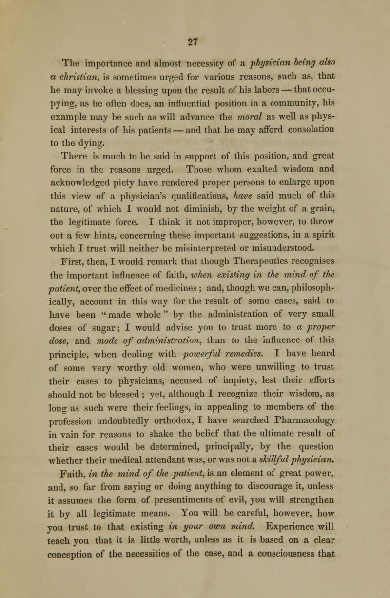 The importance and almost necessity of a physician being also a christian, is sometimes urged for various reasons, such as, that he may invoke a blessing upon the result of his labors — that occu- pying, as he often does, an influential position in a community, his example may be such as will advance the moral as well as phys- ical interests of his patients — and that he may afford consolation to the dying. There is much to be said in support of this position, and great force in the reasons urged. Those whom exalted wisdom and acknowledged piety have rendered proper persons to enlarge upon this view of a physician's qualifications, have said much of this nature, of which I would not diminish, by the weight of a grain, the legitimate force. I think it not improper, however, to throw out a few hints, concerning these important suggestions, in a spirit which I trust will neither be misinterpreted or misunderstood. First, then, I would remark that though Therapeutics recognises the important influence of faith, when existing in the mind of the patient, over the effect of medicines ; and, though we can, philosoph- ically, account in this way for the result of some cases, said to have been  made whole  by the administration of very small doses of sugar; I would advise you to trust more to a proper dose, and mode of administration, than to the influence of this principle, when dealing with powerful remedies. I have heard of some very worthy old women, who were unwilling to trust their cases to physicians, accused of impiety, lest their efforts should not be blessed ; yet, although I recognize their wisdom, as long as such were their feelings, in appealing to members of the profession undoubtedly orthodox, I have searched Pharmacology in vain for reasons to shake the belief that the ultimate result of their cases would be determined, principally, by the question whether their medical attendant was, or was not a skillful physician. Faith, in the mind of the patient, is an element of great power, and, so far from saying or doing anything to discourage it, unless it assumes the form of presentiments of evil, you will strengthen it by all legitimate means. You will be careful, however, how you trust to that existing in your own mind. Experience will teach you that it is little worth, unless as it is based on a clear conception of the necessities of the case, and a consciousness that