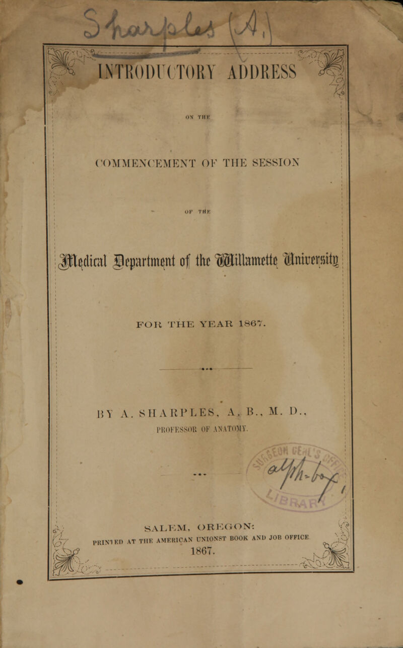 cJTU* [NTR()l)l(TORY ADDRESS COMMENCEMENT OK THE SESSION Judical gepartm^nt of the Willamette Intotpiig Foil THE YEAR 1867. i;Y A. S1I A RPLES, A. B., M. I).. 1M!(»I l.SMiK OF ANVI'nMY. SALEM, OREGON? 1MUN1KI) AT THE AMERICAN PNIONST BOOK AND JOB OFFICE 1867.