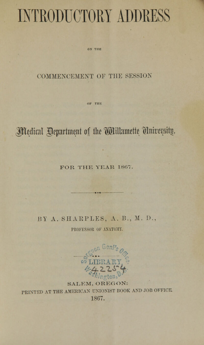 INTRODUCTORY ADDRESS COMMENCEMENT OF THE SESSION JJftyfel Department of the Willamette Sntetpttj, FOR THE YEAR 1867. BY A. SHAKPLES, A. B., M. D., PROFESSOR UK ANATOMY. _ SALEM, OREGON: PRINTED AT THE AMERICAN UNIONIST BOOK AND JOB OFFICE. 1867.