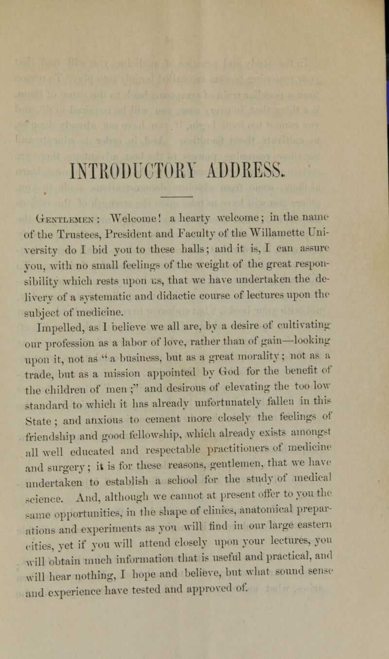 Gentlemen; Welcome! a hearty welcome; in the name of the Trustees, President and Faculty of the Willamette Uni- versity do I bid you to these halls; and it is, I can assure you, with no small feelings of the weight of the great respon- sibility which rests upon us, that we have undertaken the de- livery of a systematic and didactic course of lectures upon the subject of medicine. Impelled, as 1 believe we all are, by a desire of cultivating our profession as a labor of love, rather than of gain—looking upon it, not as a business, but as a great morality; not as a trade, but as a mission appointed by God for the benefit of the children of men j and desirous of elevating the too low standard to which it has already unfortunately fallen in this State ; and anxious to cement more closely the feelings oi friendship and good fellowship, which already exists amongst all well educated and respectable practitioners of medicine and surgery; it is for these reasons, gentlemen, that we have undertaken to establish a school for the study of medical science. And, although we cannot at present offer to you the suae opportunities, in the shape of clinics, anatomical prepar- ation and experiments as you will find in our large eastern cities, yet if you will attend closely upon your lectures, you will obtain much information that is useful and practical, and will hear nothing, I hope and believe, but what sound sense and experience have tested and approved of.